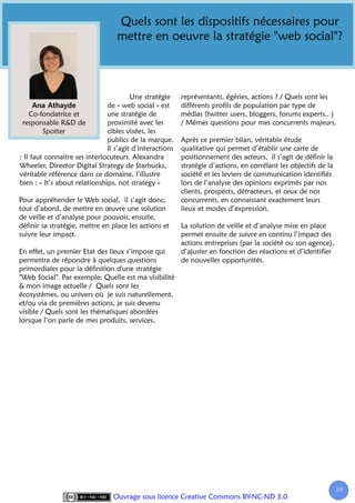 Quels sont les dispositifs nécessaires pour
                                  mettre en oeuvre la stratégie "web social"?



                                        Une stratégie     représentants, égéries, actions ? / Quels sont les
                               de « web social » est      différents profils de population par type de
    Co-fondatrice et           une stratégie de           médias (twitter users, bloggers, forums experts.. )
 responsable R&D de            proximité avec les         / Mêmes questions pour mes concurrents majeurs.
         Spotter               cibles visées, les
                               publics de la marque.      Après ce premier bilan, véritable étude
                               Il s’agit d’interactions   qualitative qui permet d’établir une carte de
: Il faut connaitre ses interlocuteurs. Alexandra         positionnement des acteurs, il s’agit de définir la
Wheeler, Director Digital Strategy de Starbucks,          stratégie d’actions, en corrélant les objectifs de la
véritable référence dans ce domaine, l’illustre           société et les leviers de communication identifiés
bien : « It’s about relationships, not strategy »         lors de l’analyse des opinions exprimés par nos
                                                          clients, prospects, détracteurs, et ceux de nos
Pour appréhender le Web social, il s’agit donc,           concurrents, en connaissant exactement leurs
tout d’abord, de mettre en œuvre une solution             lieux et modes d’expression.
de veille et d’analyse pour pouvoir, ensuite,
définir sa stratégie, mettre en place les actions et      La solution de veille et d’analyse mise en place
suivre leur impact.                                       permet ensuite de suivre en continu l’impact des
                                                          actions entreprises (par la société ou son agence),
En effet, un premier Etat des lieux s’impose qui          d’ajuster en fonction des réactions et d’identifier
permettra de répondre à quelques questions                de nouvelles opportunités.
primordiales pour la définition d'une stratégie
"Web Social". Par exemple: Quelle est ma visibilité
& mon image actuelle / Quels sont les
écosystèmes, ou univers où je suis naturellement,
et/ou via de premières actions, je suis devenu
visible / Quels sont les thématiques abordées
lorsque l’on parle de mes produits, services,




                                                                                                                  19
                                                                                                                   1
                                 Ouvrage sous licence Creative Commons BY-NC-ND 3.0
 