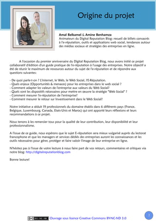 Origine du projet

                                                       &
                                     Animateurs du Digital Reputation Blog: recueil de billets consacrés
                                     à l'e-réputation, outils et applications web social, tendances autour
                                     des médias sociaux et stratégies des entreprises en ligne.



       A l'occasion du premier anniversaire du Digital Reputation Blog, nous avons initié ce projet
collaboratif d'édition d'un guide pratique de l'e-réputation à l'usage des entreprises. Notre objectif a
été de réunir le maximum de ressources autour du sujet de l'e-réputation et de répondre aux
questions suivantes:

- De quoi parle-t-on ? L'internet, le Web, le Web Social, l'E-Réputation.
- Quels enjeux (Opportunités & menaces) pour les entreprises dans le web social ?
- Comment adapter les valeurs de l'entreprise aux valeurs du Web Social?
- Quels sont les dispositifs nécessaires pour mettre en œuvre la stratégie "Web Social" ?
- Comment mesurer l'e-réputation de l'entreprise?
- Comment mesurer le retour sur Investissement dans le Web Social?

Notre initiative a séduit 19 professionnels du domaine établis dans 6 différents pays (France,
Belgique, Luxembourg, Canada, Etats-Unis et Maroc) qui ont apporté leurs réflexions et leurs
recommandations à ce projet.

Nous tenons à les remercier tous pour la qualité de leur contribution, leur disponibilité et leur
professionnalisme.

A l'issue de ce guide, nous espérons que le sujet E-réputation sera mieux vulgarisé auprès du lectorat
francophone et que les managers et services dédiés des entreprises auront les connaissances et les
outils nécessaires pour gérer, protéger et faire valoir l'image de leur entreprise en ligne.

N'hésitez pas à l'issue de votre lecture à nous faire part de vos retours, commentaires et critiques via
notre blog: http://digitalreputationblog.com

Bonne lecture!




                                                                                                           2
                              Ouvrage sous licence Creative Commons BY-NC-ND 3.0
 