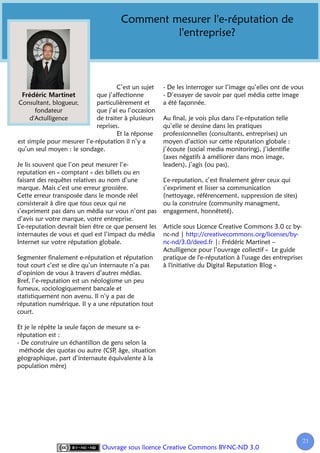 Comment mesurer l'e-réputation de
                                               l'entreprise?



                                     C’est un sujet   - De les interroger sur l’image qu’elles ont de vous
                             que j’affectionne        - D’essayer de savoir par quel média cette image
Consultant, blogueur,        particulièrement et      a été façonnée.
       fondateur             que j’ai eu l’occasion
     d'Actulligence          de traiter à plusieurs   Au final, je vois plus dans l’e-réputation telle
                             reprises.                qu’elle se dessine dans les pratiques
                                     Et la réponse    professionnelles (consultants, entreprises) un
est simple pour mesurer l’e-réputation il n’y a       moyen d’action sur cette réputation globale :
qu’un seul moyen : le sondage.                        j’écoute (social media monitoring), j’identifie
                                                      (axes négatifs à améliorer dans mon image,
Je lis souvent que l’on peut mesurer l’e-             leaders), j’agis (ou pas).
reputation en « comptant » des billets ou en
faisant des requêtes relatives au nom d’une           L’e-reputation, c’est finalement gérer ceux qui
marque. Mais c’est une erreur grossière.              s’expriment et lisser sa communication
Cette erreur transposée dans le monde réel            (nettoyage, référencement, suppression de sites)
consisterait à dire que tous ceux qui ne              ou la construire (community managment,
s’expriment pas dans un média sur vous n’ont pas      engagement, honnêteté).
d’avis sur votre marque, votre entreprise.
L’e-reputation devrait bien être ce que pensent les   Article sous Licence Creative Commons 3.0 cc by-
internautes de vous et quel est l’impact du média     nc-nd | http://creativecommons.org/licenses/by-
Internet sur votre réputation globale.                nc-nd/3.0/deed.fr |: Frédéric Martinet –
                                                      Actulligence pour l’ouvrage collectif « Le guide
Segmenter finalement e-réputation et réputation       pratique de l'e-réputation à l'usage des entreprises
tout court c’est se dire qu’un internaute n’a pas     à l'initiative du Digital Reputation Blog »
d’opinion de vous à travers d’autres médias.
Bref, l’e-reputation est un néologisme un peu
fumeux, sociologiquement bancale et
statistiquement non avenu. Il n’y a pas de
réputation numérique. Il y a une réputation tout
court.

Et je le répète la seule façon de mesure sa e-
réputation est :
- De construire un échantillon de gens selon la
 méthode des quotas ou autre (CSP âge, situation
                                    ,
géographique, part d’internaute équivalente à la
population mère)




                                                                                                         21
                                                                                                          2
                               Ouvrage sous licence Creative Commons BY-NC-ND 3.0
 