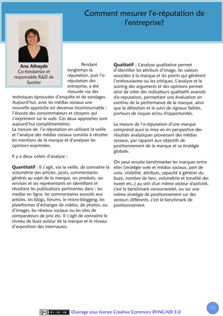 Comment mesurer l'e-réputation de
                                                 l'entreprise?




                                    Pendant                         : L’analyse qualitative permet
    Co-fondatrice et         longtemps la               d’identifier les attributs d’image, les valeurs
 responsable R&D de          réputation, puis l’e-      associées à la marque et les points qui génèrent
        Spotter              réputation des             l’enthousiasme ou les critiques. L'analyse et le
                             entreprise, a été          scoring des arguments et des opinions permet
                             mesurée via des            ainsi de créer des indicateurs qualitatifs avancés
techniques éprouvées d’enquête et de sondages.          d'e-reputation, permettant une évaluation en
Aujourd’hui, avec les médias sociaux une                continu de la performance de la marque, ainsi
nouvelle approche est devenue incontournable :          que la détection et le suivi de signaux faibles,
l’écoute des consommateurs et citoyens qui              porteurs de risques et/ou d'opportunités.
s’expriment sur le web. Ces deux approches sont
aujourd’hui complémentaires.                            La mesure de l’e-réputation d’une marque
La mesure de l’e-réputation en utilisant la veille      comprend aussi la mise en en perspective des
et l’analyse des médias sociaux consiste à récolter     résultats analytiques provenant des médias
les mentions de la marque et d’analyser les             sociaux, par rapport aux objectifs de
opinions exprimées.                                     positionnement de la marque et sa stratégie
                                                        globale.
Il y a deux volets d’analyse :
                                                           On peut ensuite benchmarker les marques entre
               : Il s’agit, via la veille, de connaitre la elles (stratégie web et médias sociaux, part de
volumétrie des articles, posts, commentaires               voix, visibilité, attributs, capacité à générer du
générés au sujet de la marque, ses produits, ses           buzz, nombre de fans, volumétrie et tonalité des
services et ses représentants en identifiant et            tweet etc..) au sein d'un même secteur d'activité,
récoltant les publications pertinentes dans : les          c'est le benchmark concurrentiel, ou sur une
medias en ligne, les commentaires associés aux             même stratégie de positionnement sur des
articles, les blogs, forums, le micro-blogging, les        secteurs différents, c'est le benchmark de
plateformes d’échanges de vidéos, de photos, ou positionnement.
d’images, les réseaux sociaux ou les sites de
comparateurs de prix etc. Il s’agit de connaitre le
niveau de buzz autour de la marque et le niveau
d’exposition des internautes.




                                                                                                                22
                                                                                                                 2
                                 Ouvrage sous licence Creative Commons BY-NC-ND 3.0
 