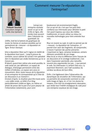 Comment mesurer l'e-réputation de
                                                l'entreprise?



                                       Lorsqu’une      bouleverser cet environnement fragile.
                               entreprise souhaite     Car ce qui est sûr, c’est que l’on peut faire
 Consultant chargé de          savoir ce qui se dit    confiance aux internautes pour dénicher le petit
  veille chez Spintank         d’elle en ligne, elle   rien passé inaperçu aux yeux des médias
                               tombe trop souvent      traditionnels, et savoir utiliser au mieux les
                               dans l’obsession du     nouvelles technologies pour faire entendre leur
                               quantitatif, du         voix.
chiffre, bref de la batterie de graphiques de
toutes les formes et couleurs possibles qui lui       Pour en revenir au sujet, le web ne permet pas de
permettront de « mesurer » sa réputation en           « mesurer » la réputation de l’entreprise ; il
ligne. Erreur classique.                              permet d’en saisir des fragments, de comprendre,
                                                      à travers l’opinion des parties prenantes
Une e-réputation (bien qu’il s’agisse en réalité de s’exprimant en ligne, certaines tendances, certains
la réputation tout court… jusqu’à preuve du           éléments constitutifs de son image.
contraire, aucun cabinet de conseil n’est spécialisé Mais là où se situe la différence entre l’écoute de
dans la réputation par ondes hertziennes) ça ne se ces discussions et le sondage traditionnel, c’est
mesure pas.                                           dans l’expression spontanée, plus naturelle,
D’abord, quand bien même cela serait possible, le souvent plus argumentée (ou pas…) que permet
web social est, par définition, un espace de          le web. Les internautes s’y sentent chez eux, s’y
dialogue, d’échanges permanents entre des             expriment librement, sans l’œil scrutateur du
milliers d’individus, un espace sans cesse en         sondeur au-dessus de leurs têtes.
mouvement. Ainsi, toute mesure de la réputation
d’une entreprise ne correspondrait qu’à l’état de     Enfin, c’est également dans l’observation des
ces discussions à un moment t.                        dynamiques de circulation de l’information, qui
L’instant d’après, la situation peut être toute autre va permettre de comprendre comment se crée
; une vidéo virale, un billet d’un blog               cette image en ligne, et, si l’on s’en donne les
particulièrement visible en ligne, ou même un         moyens, d’en tirer les enseignements nécessaires,
article de presse (de la part d’un pure playeur de que réside tout l’intérêt stratégique du web pour
l’information notamment), peut venir                  une entreprise soucieuse de son image.




                                                                                                          23
                                                                                                           2
                                Ouvrage sous licence Creative Commons BY-NC-ND 3.0
 