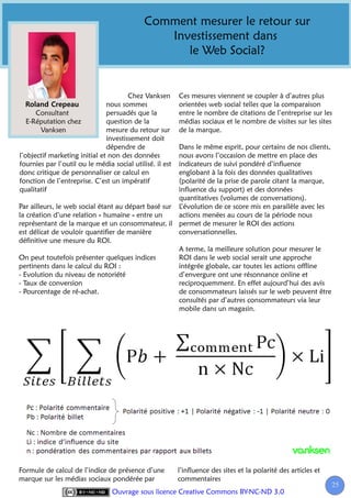 Comment mesurer le retour sur
                                                Investissement dans
                                                   le Web Social?


                                       Chez Vanksen       Ces mesures viennent se coupler à d’autres plus
                               nous sommes                orientées web social telles que la comparaison
      Consultant               persuadés que la           entre le nombre de citations de l’entreprise sur les
   E-Réputation chez           question de la             médias sociaux et le nombre de visites sur les sites
       Vanksen                 mesure du retour sur       de la marque.
                               investissement doit
                               dépendre de           Dans le même esprit, pour certains de nos clients,
l’objectif marketing initial et non des données      nous avons l’occasion de mettre en place des
fournies par l’outil ou le média social utilisé. il est
                                                     indicateurs de suivi pondéré d’influence
donc critique de personnaliser ce calcul en          englobant à la fois des données qualitatives
fonction de l’entreprise. C’est un impératif         (polarité de la prise de parole citant la marque,
qualitatif                                           influence du support) et des données
                                                     quantitatives (volumes de conversations).
Par ailleurs, le web social étant au départ basé sur L’évolution de ce score mis en parallèle avec les
la création d’une relation « humaine » entre un      actions menées au cours de la période nous
représentant de la marque et un consommateur, il permet de mesurer le ROI des actions
est délicat de vouloir quantifier de manière         conversationnelles.
définitive une mesure du ROI.
                                                     A terme, la meilleure solution pour mesurer le
On peut toutefois présenter quelques indices         ROI dans le web social serait une approche
pertinents dans le calcul du ROI :                   intégrée globale, car toutes les actions offline
- Evolution du niveau de notoriété                   d’envergure ont une résonnance online et
- Taux de conversion                                 reciproquemment. En effet aujourd’hui des avis
- Pourcentage de ré-achat.                           de consommateurs laissés sur le web peuvent être
                                                     consultés par d’autres consommateurs via leur
                                                     mobile dans un magasin.




Formule de calcul de l’indice de présence d’une           l’influence des sites et la polarité des articles et
marque sur les médias sociaux pondérée par                commentaires
                                                                                                                 25
                                                                                                                  2
                                 Ouvrage sous licence Creative Commons BY-NC-ND 3.0
 