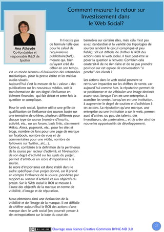 Comment mesurer le retour sur
                                                Investissement dans
                                                   le Web Social?

                                     Il n’existe pas      bannières sur certains sites, mais cela n'est pas
                             de formule telle que         assez standardisé et la variété des typologies de
                             pour le calcul de            sources rendent le calcul compliqué et peu
   Co-fondatrice et          l'équivalence                fiable). S'il est difficile de chiffrer le ROI des
 responsable R&D de          publicitaire(AVE),           actions dans le web social, il faut peut-être se
        Spotter              mesure qui, bien             poser la question à l'envers: Combien cela
                             qu’ayant créé du             couterait-il de ne rien faire et de ne pas prendre
                             débat en son temps,          position sur cet espace de conversation "si
est un mode reconnu d’évaluation des retombées            proche" des clients ?
médiatiques, pour la presse écrite et les médias
audio-visuels.                                            Les actions dans le web social peuvent se
Aujourd’hui c’est la mesure de la « valeur » des          retrouver impactées sur les chiffres de vente, car
publications sur les nouveaux médias, soit la             aujourd’hui comme hier, la réputation permet de
transformation de son degré d'influence en                se positionner et de véhiculer une image destinée
élément financier, qui fait débat et cette fois la        avant tout, lorsque l’on est une entreprise, à
question se complique.                                    accroître les ventes, lorsqu'on est une institution,
                                                          à augmenter le degré de soutien et d'adhésion à
Pour le web social, Spotter utilise une grille de         ses actions. La réputation qu'une marque, une
qualification de l'influence des sources basée sur        entreprise ou une institution a sur le web, permet
une trentaine de critères, plusieurs différents pour      aussi d’attirer, ou pas, des talents, des
chaque type de source (nombre d’inscrits,                 investisseurs, des partenaires... et de créer ainsi de
activité, etc.. sur un forum, back links, classement      nouvelles opportunités de développement.
Wikio, Alexa, pagerank, etc.. pour les sites et
blogs, nombre de fans pour une page de marque
sur facebook, nombre de vues et de
commentaires pour une vidéo, nombre de
followers sur Twitter,..etc.. ).
Celle-ci, combinée à la définition de la pertinence
de la source par secteur d'activité, et l'évaluation
de son degré d'activité sur les sujets du projet,
permet d’attribuer un score d'importance à la
source.
Le score d'importance est donc établi dans le
cadre spécifique d’un projet donné, car il prend
en compte l'influence de la source, pondérée par
rapport au secteur d’activité et aux objectifs du
projet. Sur le Web social le ROI se mesure à
l’aune des objectifs de la marque en terme de
visibilité, d’image et de réputation.

Nous obtenons ainsi une évaluation de la
visibilité et de l'image de la marque. Il est difficile
de chiffrer aujourd'hui le ROI des actions d'une
marque dans le web social (on pourrait penser à
des extrapolations sur la base du cout des


                                                                                                                   27
                                                                                                                    2
                                 Ouvrage sous licence Creative Commons BY-NC-ND 3.0
 