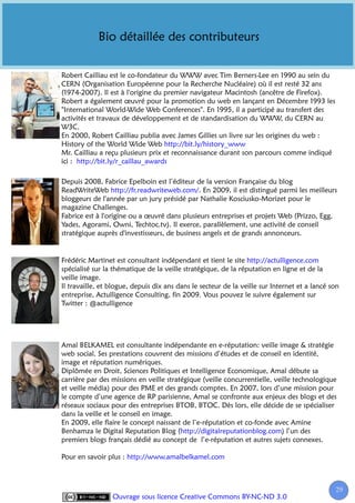Bio détaillée des contributeurs


Robert Cailliau est le co-fondateur du WWW avec Tim Berners-Lee en 1990 au sein du
CERN (Organisation Européenne pour la Recherche Nucléaire) où il est resté 32 ans
(1974-2007). Il est à l'origine du premier navigateur Macintosh (ancêtre de Firefox).
Robert a également œuvré pour la promotion du web en lançant en Décembre 1993 les
"International World-Wide Web Conferences". En 1995, il a participé au transfert des
activités et travaux de développement et de standardisation du WWW, du CERN au
W3C.
En 2000, Robert Cailliau publia avec James Gillies un livre sur les origines du web :
History of the World Wide Web http://bit.ly/history_www
Mr. Cailliau a reçu plusieurs prix et reconnaissance durant son parcours comme indiqué
ici : http://bit.ly/r_caillau_awards

Depuis 2008, Fabrice Epelboin est l’éditeur de la version Française du blog
ReadWriteWeb http://fr.readwriteweb.com/. En 2009, il est distingué parmi les meilleurs
bloggeurs de l'année par un jury présidé par Nathalie Kosciusko-Morizet pour le
magazine Challenges.
Fabrice est à l'origine ou a œuvré dans plusieurs entreprises et projets Web (Prizzo, Egg,
Yades, Agorami, Owni, Techtoc.tv). Il exerce, parallèlement, une activité de conseil
stratégique auprès d'investisseurs, de business angels et de grands annonceurs.


Frédéric Martinet est consultant indépendant et tient le site http://actulligence.com
spécialisé sur la thématique de la veille stratégique, de la réputation en ligne et de la
veille image.
Il travaille, et blogue, depuis dix ans dans le secteur de la veille sur Internet et a lancé son
entreprise, Actulligence Consulting, fin 2009. Vous pouvez le suivre également sur
Twitter : @actulligence




Amal BELKAMEL est consultante indépendante en e-réputation: veille image & stratégie
web social. Ses prestations couvrent des missions d’études et de conseil en identité,
image et réputation numériques.
Diplômée en Droit, Sciences Politiques et Intelligence Economique, Amal débute sa
carrière par des missions en veille stratégique (veille concurrentielle, veille technologique
et veille média) pour des PME et des grands comptes. En 2007, lors d’une mission pour
le compte d’une agence de RP parisienne, Amal se confronte aux enjeux des blogs et des
réseaux sociaux pour des entreprises BTOB, BTOC. Dès lors, elle décide de se spécialiser
dans la veille et le conseil en image.
En 2009, elle flaire le concept naissant de l’e-réputation et co-fonde avec Amine
Benhamza le Digital Reputation Blog (http://digitalreputationblog.com) l’un des
premiers blogs français dédié au concept de l’e-réputation et autres sujets connexes.

Pour en savoir plus : http://www.amalbelkamel.com



                                                                                              29
                 Ouvrage sous licence Creative Commons BY-NC-ND 3.0
 