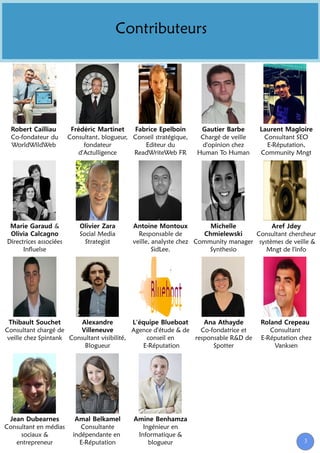 Contributeurs




  Co-fondateur du       Consultant, blogueur, Conseil stratégique,    Chargé de veille    Consultant SEO
  WorldWildWeb               fondateur           Editeur du           d'opinion chez       E-Réputation,
                           d'Actulligence     ReadWriteWeb FR        Human To Human      Community Mngt




                  &
                            Social Media        Responsable de                        Consultant chercheur
Directrices associées         Strategist      veille, analyste chez Community manager systèmes de veille &
      Influelse                                       SidLee.           Synthesio        Mngt de l'info




Consultant chargé de                         Agence d'étude & de   Co-fondatrice et         Consultant
 veille chez Spintank Consultant visibilité,     conseil en      responsable R&D de      E-Réputation chez
                           Blogueur             E-Réputation           Spotter               Vanksen




Consultant en médias        Consultante           Ingénieur en
     sociaux &           indépendante en        Informatique &
   entrepreneur            E-Réputation             blogueur                                           3
 