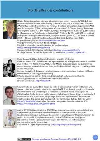 Bio détaillée des contributeurs


Olivier Zara est un auteur, blogueur et entrepreneur, expert reconnu du Web 2.0, des
réseaux sociaux et du Personal Branding (identité et réputation numériques). Président
d'Authentys, société francophone du Personal Branding. Concepteur d’applications Web
pour les entreprises (eTeam Management, Concertation 2.0, Values Synergy System) et
pour le grand public (CV 2.0, Positive Synergy), il est également auteur de quatre livres :
Le Management de l'intelligence collective, M21 Éditions, 2e éd., mai 2008 ---- Le Guide
pratique de l'intelligence relationnelle, Axiopole Tome 1, juillet 2007 et Tome 2, janvier
2010 ---- Réussir sa carrière grâce au Personal Branding, Eyrolles, mars 2009.
Biographie complète sur http://www.olivier-zara.com/
Vous pouvez le suivre sur l'un de ses 3 blogs :
Identité et réputation numériques dans les médias sociaux
http://www.reputation.axiopole.info
Management de l’intelligence collective http://www.blog.axiopole.info
Le blog d’Olivier Zara sur les évolutions du monde http://www.axiopole.info


Marie Garaud & Olivia Calcagno, Directrices associées d'Influelse
Créée en février 2010, Influelse est une agence conseil en stratégie d’influence et relations
pluri-médias (TV, Radio, Presse, Web, Social Media) qui accompagne au quotidien les
entreprises dans leurs relations avec leurs publics (journalistes, blogueurs,…) et la gestion
de leur réputation.
L’agence intervient à 4 niveaux : relations presse, e-communication, relations publiques,
événementiel et coaching/média training.
Influelse couvre les secteurs de la grande conso, high tech, tourisme, lifestyle,
marketing/e-commerce, art de vivre et luxe/haute joaillerie.
Pour en savoir plus : http://influelse.fr


Gautier Barbe est aujourd’hui chargé de veille d’opinion chez Human to Human, une
agence qui écoute l'avis des internautes depuis 2003. Sorti d’une formation axée vers la
documentation, il se spécialise par la suite dans la veille et réalise son stage de fin
d’études chez Synthesio, stage qui lui donnera définitivement goût à tout ce qui touche à
l’e-réputation. On notera aussi des passages furtifs chez Up2News et Occurrence et
n’oublions pas de préciser que Gautier Barbe est l’animateur du blog Boîte de Veille
(http://boitedeveille.fr) qui relaie l’actualité des agences de veille en France. CV :
http://www.doyoubuzz.com/gautier-barbe


Amine BENHAMZA est ingénieur ENSEIRB en informatique, Amine comptabilise 6 ans
d’expérience professionnelle au cours desquelles il a occupé plusieurs fonctions :
Spécifications métiers et techniques, Conception et développement logiciels, Gestion de
projet. Il a travaillé principalement sur des projets ERP & Business Intelligence.
Ses centres d’intérêts : L’évolution des usages de l’internet, Les technologies de
search/monitoring, La prospective.
Il co-anime le Digital Reputation Blog (http://digitalreputationblog.com)




                                                                                           30
                 Ouvrage sous licence Creative Commons BY-NC-ND 3.0
 