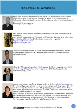 Bio détaillée des contributeurs


Antoine est veilleur/analyste de la marque chez SidLee, agence de publicité créative à
Montréal. Diplômé en marketing et titulaire d'un Master en gestion stratégique de
l'information, il est expert de la recherche d'information sur Internet et de la veille depuis
près de 5 ans.
Son compte Twitter est @ant11




Aref JDEY est consultant-chercheur spécialiste en systèmes de veille et management de
l'information.
Aref anime le blog de référence "Demain la veille" qui traite du métier de la veille et des
problématiques liées au Web 2.0, les réseaux sociaux et la e-réputation.
http://www.demainlaveille.fr
http://www.arefjdey.com



Thibault Souchet est consultant en charge des problématiques de veille chez Spintank,
une agence de communication corporate dédiée au web. Vous pouvez le suivre sur
@ThibaultSouchet.




Alexandre Villeneuve est consultant visibilité, auteur des blogs e-reputation.org http://e-
reputation.org et http://referencement-blog.net et président de l’association du
référencement SEO Camp.




Ana Athayde est, avec Jean-Pierre Gauyau, fondatrice de Spotter (http://spotter.com/).
De nationalité portugaise, Ana a un Master en Marketing et parle cinq langues. Elle a 12
ans d’expérience dans la mise en place et la gestion de projets de Veille et d’Analyse,
tous médias, paneuropéens et internationaux, pour la Commission Européenne, Havas
Media, Airbus ou Coca-cola, par exemple.
Ana supervise le programme de recherche et développement de Spotter dans le domaine
des méthodologies et solutions analytiques. Elle identifie et comprend les enjeux liés à
l’analyse qualitative pour la Communication et le Marketing et créée des solutions
innovantes pour répondre aux besoins spécifiques de ses clients.



                                                                                              31
                 Ouvrage sous licence Creative Commons BY-NC-ND 3.0
 
