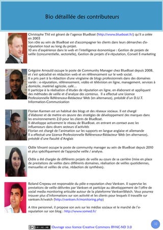 Bio détaillée des contributeurs


Christophe Thil est gérant de l’agence BlueBoat (http://www.blueboat.fr/) qu’il a créée
en 2003
Son rôle au sein de BlueBoat est d'accompagner les clients dans leurs démarches d'e-
réputation tout au long du projet.
10 ans d’expérience dans le web et l’intelligence économique : Gestion de projets de
veille (concurrentielle, sectorielle), Gestion de projets d’e-réputation, Conseil E-marketing



Grégoire Arnould occupe le poste de Community Manager chez BlueBoat depuis 2008,
et s’est spécialisé en rédaction web et en référencement sur le web social.
Il a pris part à la rédaction d'une vingtaine de blogs professionnels dans des domaines
variés : e-réputation, référencement, vidéo et télévision en ligne, management, services à
domicile, matériel agricole, café…
Il participe à la réalisation d’études de réputation en ligne, en élaborant et appliquant
des méthodes de veille et d’analyse des contenus. Il a effectué une Licence
Professionnelle Référenceur-Rédacteur Web (en alternance), précédé d’un D.U.T.
Information-Communication

Florian Karmen est un habitué des blogs et des réseaux sociaux. Il est chargé
d’élaborer et de mettre en œuvre des stratégies de développement des marques dans
les environnements 2.0 pour les clients de BlueBoat.
Il développe activement le réseau de BlueBoat, en entrant en contact avec les
influenceurs dans divers secteurs d’activités
Florian est chargé de l’animation sur les supports en langue anglaise et allemande
Il a effectué une Licence Professionnelle Référenceur-Rédacteur Web (en alternance),
précédé d’une Faculté d’Anglais

Odile Vincent occupe le poste de community manager au sein de BlueBoat depuis 2010
et plus spécifiquement de l'approche veille / analyse.

Odile a été chargée de différents projets de veille au cours de sa carrière (mise en place
de prestations de veilles dans différents domaines, réalisation de veilles quotidiennes,
mensuelles et veilles de crise, rédaction de synthèses).




Roland Crepeau est responsable du pôle e-reputation chez Vanksen. Il supervise les
prestations de veille délivrées par Vanksen et participe au développement de l’offre de
social media monitoring articulée autour de la plateforme VanksenWatch. Vous pourrez
trouver plus d’informations sur son activité et les clients pour lesquels il travaille sur
vanksen.fr/watch (http://vanksen.fr/monitoring.php)

A titre personnel, il propose son avis sur les médias sociaux et le marché de l’e-
reputation sur son blog : http://www.somed.fr/


                                                                                             32
                 Ouvrage sous licence Creative Commons BY-NC-ND 3.0
 