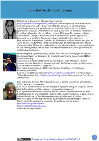Bio détaillée des contributeurs


Michelle est la Community Manager chez Synthesio
(http://synthesio.com/corporate/fr_index.php) - une entreprise de veille et recherche
internationales sur le web – depuis mai 2009. Elle combine ses connaissances de
marketing et d’anthropologie et les met au service de l’e-Réputation et la veille.
Synthesio est une jeune société fondée en 2006 qui surveille les médias de référence et
les médias sociaux dans plus de 140 pays et dans 30 langues. Des marques globales
comme Sanofi, Orange et Accor font appel à Synthesio ainsi que des agences qui
s’appuient sur la plateform Agency, développée particulièrement pour elles.
Pour mesurer les e-réputations, identifier les influenceurs, analyser les données, gérer les
veilles de crise, etc. Synthesio utilise une combinaison de technologie et d’une équipe
d’analystes natifs. Chaque de nos clients reçoit une solution unique et nous vous invitons
de voir www.synthesio.com ou nous contacter directement sur Twitter @Synthesio ou
michelle@synthesio.com.
Laurent Magloire (@opinionwatch) réside a New York ou il accompagne en freelance
des marques locales sur des projets d’e-reputation, community management, SEO et
content marketing.
Auparavant, il a travaillé chez Boléro au sein du pole « Web intelligence » sur des
missions de veille d'opinion et de communication d’influence pour des grands comptes
(Gaz de France, Groupama, Lafarge etc.).
Sorti major de promotion en 2007, Il est diplômé d'un Master en Intelligence
Economique de l’EEIE.
Il anime le blog Opinion Watch (http://www.opinion-watch.com/) et le réseau social
‘Online Reputation’ (http://onlinereputation.ning.com/)qui compte aujourd’hui plus de
300 membres.

Jean Dubearnes, établi au Maroc (Casablanca), a la double casquette de consultant en
médias sociaux et entrepreneur.
Il est tout d’abord consultant au sein de l’agence Big Youth (Paris), en charge du conseil
et de la formation en médias sociaux et community management.
Il est également entrepreneur, impliqué dans les startup GoodPeopleRun et Massolia.
GoodPeopleRun est une application sociale dédiée à la communauté de la course à pied
qui part du principe qu’il est beaucoup plus sympa d’aller courir à plusieurs.
Massolia a pour objectif de participer au développement des technologies vertes au
Maroc, par l’information et la promotion des professionnels du secteur.
http://www.blog-interaction.fr/
http://twitter.com/jeandubearnes
dubearnes.jean@gmail.com




                                                                                             33
                 Ouvrage sous licence Creative Commons BY-NC-ND 3.0
 
