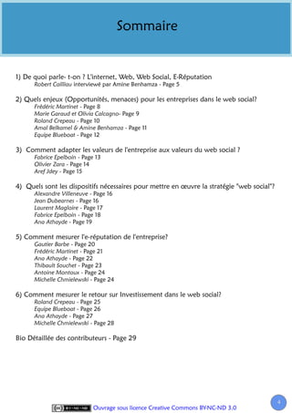 Sommaire


1) De quoi parle- t-on ? L'internet, Web, Web Social, E-Réputation
      Robert Cailliau interviewé par Amine Benhamza - Page 5

2) Quels enjeux (Opportunités, menaces) pour les entreprises dans le web social?
      Frédéric Martinet - Page 8
      Marie Garaud et Olivia Calcagno- Page 9
      Roland Crepeau - Page 10
      Amal Belkamel & Amine Benhamza - Page 11
      Equipe Blueboat - Page 12

3) Comment adapter les valeurs de l'entreprise aux valeurs du web social ?
      Fabrice Epelboin - Page 13
      Olivier Zara - Page 14
      Aref Jdey - Page 15

4) Quels sont les dispositifs nécessaires pour mettre en œuvre la stratégie "web social"?
      Alexandre Villeneuve - Page 16
      Jean Dubearnes - Page 16
      Laurent Magloire - Page 17
      Fabrice Epelboin - Page 18
      Ana Athayde - Page 19

5) Comment mesurer l'e-réputation de l'entreprise?
      Gautier Barbe - Page 20
      Frédéric Martinet - Page 21
      Ana Athayde - Page 22
      Thibault Souchet - Page 23
      Antoine Montoux - Page 24
      Michelle Chmielewski - Page 24

6) Comment mesurer le retour sur Investissement dans le web social?
      Roland Crepeau - Page 25
      Equipe Blueboat - Page 26
      Ana Athayde - Page 27
      Michelle Chmielewski - Page 28

Bio Détaillée des contributeurs - Page 29




                                                                                            4
                             Ouvrage sous licence Creative Commons BY-NC-ND 3.0
 