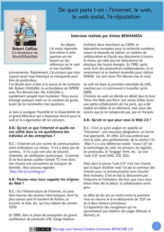 De quoi parle t-on : l'internet, le web,
                                           le web social, l'e-réputation



                                        Au départ,        Collider) deux chercheurs au CERN, le
                                j’ai voulu répondre       laboratoire européen pour la recherche nucléaire,
   Co-fondateur du              moi-même à cette          voient la nécessité de réaliser un système de
   WorldWideWeb                 question en me            collaboration et d'accès aux documents à travers
                                basant sur des            le réseau qui relie tous les laboratoires de
                                références sur le sujet   physique des hautes énergies. En 1990, après
                                et mes humbles            avoir écrit des propositions indépendantes, ils se
connaissances. Rapidement, j’ai compris que mon           rencontrent et se mettent ensemble pour réaliser
exposé serait trop théorique et manquerait peut           WWW. (ce sont donc Tim Berners-Lee et moi)
être de profondeur.
J’ai décidé alors d’aller à la source et de contacter     Le web est donc la première retombée du LHC,
Mr. Robert CAILLIAU, le co-fondateur du WWW               machine qui n'a commencé à travailler qu'en
avec Tim Berners-Lee. Mr. CAILLIAU a                      2009.
rapidement accepté mon invitation. Nous avons             L'histoire du web est décrite en détail dans le livre
échangé quelques mails sur la vocation du guide,          "How the Web was Born" par James Gillies (avec
avant de lui transmettre mes questions.                   une petite collaboration de ma part), qui a été
                                                          traduit en italien et en allemand, mais pour des
Je tiens à souligner l'humilité et la disponibilité de    raisons que je ne comprends pas, pas en français.
ce grand Monsieur qui a beaucoup œuvré pour le
web et la vulgarisation de ses concepts.

                                                          R.C.: C'est ce qu'en anglais on appelle un
                                                          "misnomer", une mauvaise désignation, un terme
                                                          mal approprié. En effet, 2.0 sous-entend que
                                                          c'est la suite, plus perfectionnée, de la version 1.0.
R.C.: L'internet est une norme de communication            Mais il y a une différence totale: "www 1.0" est
entre ordinateurs sur réseau. Il n'y a donc pas de        la technologie du web: les serveurs, les logiciels,
contenu. Il n'y a pas non plus de sécurité,               les protocoles, le "langage" html, etc. Le vrai
d'identité, de vérification quelconque. L'internet        "web 2.0" serait XML, CSS, SVG.
(il ne faut jamais oublier l'article "l") n'est donc
rien d'autre une convention de transport de               Mais dans la presse "web 2.0" n'est rien d'autre
données. Vous pouvez regarder:                            que la façon d'utiliser web 1.0 par le commun des
 http://bit.ly/workings-en                                mortels pour sa communication avec d'autres
                                                          êtres humains. C'est en fait la découverte par
                                                          l'industrie et l'utilisateur des buts que nous nous
                                                          étions fixés dès le début: la collaboration entre
                                                          gens.
R.C.: Sur l'infrastructure de l'internet, on peut
faire tourner des services informatiques, dont les        Le délai de dix ans au moins entre la première
plus connus sont le transfert de fichiers, le             mise en oeuvre et la re-découverte de "2.0" est
courriel, le chat, etc. qui tous datent des années        du à deux facteurs principaux:
1970!                                                     1) l'apparition des navigateurs qui ne
                                                          permettaient pas l'édition des pages (Mosaic et
En 1989, dans la phase de conception du grand             dérivés), et
accélérateur de particules LHC (Large Hadron

                                                                                                                   5
                                 Ouvrage sous licence Creative Commons BY-NC-ND 3.0
 