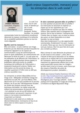 Quels enjeux (opportunités, menaces) pour
                                   les entreprises dans le web social ?



                                        Le web 2 est
                               mort, vive le web        La vraie question est peuvent elles en profiter ?
Consultant, blogueur,          social, et bientôt qui   Les internautes les laisseront ils maîtriser un
       fondateur               sait, le web             espace qui ne leur appartient pas ? Les
    d'Actulligence             sémantique.              opportunités ne reposent pas dans les médias
                               Facebook, Twitter,       sociaux. Elles reposent dans le changement de
                               YouTube : les sociétés   posture. Exit le top to bottom, l’entreprise doit
commerciales (voire les institutions) envahissent       s’insérer dans un espace, sans se croire au dessus
désormais les espaces numériques à la recherche         des autres, en étant disponible et en étant
de la rentabilité publicitaire perdue ou tout du        honnête. Le mot est lancé.
moins dégradée.                                         Alors bien évidemment il y a des opportunités
                                                        commerciales. Evidemment l’on peut « buzzer »
                                                        et vendre. Parce que oui, tous les internautes ne
Elles sont claires : ne plus maîtriser son image.       sont pas matures. Oui l’on peut faire de la pub
Endormis par des décennies pendant lesquelles les       plus rentable qu’ailleurs.
entreprises régnaient sur les espaces de
communication à coup de communiqués de                  Mais à termes la vraie démarche de présence sur
presse et spots publicitaires, les communicants ont     le web social ce sera surtout : y être, être à
découvert le secret du web 2 : un coût quasi nul        l’écoute et faire que la discussion sur les médias
de publication et de diffusion de l’information. Le     sociaux ait un impact réel sur le comportement
passage du modèle physique (presse papier) et           de l’entreprise. Ainsi les entreprises pourront
publicitaire (télé entre autre) au modèle               maximiser les opportunités offertes par le web
numérique de la diffusion de l’information a            social quand elles verront dans les «insights »
totalement bouleversé la donne. Publier une             qu’elles citent à tort et à travers, autre chose que
information une fois prend du temps. La                 des moyens d’identifier des pistes de
republier quasiment à l’infini reste un défi peu        développement produits «bankables ».
onéreux accessible à tous.
                                                        Article sous Licence Creative Commons 3.0 cc by-
Les entreprises se sentent dépossédées de leur          nc-nd | http://creativecommons.org/licenses/by-
image (voir « Wikipedia cannibalise l’image des         nc-nd/3.0/deed.fr |: Frédéric Martinet –
entreprises du CAC 40 » par Euro RSCG). Elles           Actulligence pour l’ouvrage collectif « Guide
découvrent qu’il n’est plus possible de ne pas être     pratique de l'e-réputation à l'usage des entreprises
éthique, de ne pas être "développement durable",        à l'initiative du Digital Reputation Blog»
de vendre des produits mauvais avec des
techniques discutables. Au média unique 60
millions de consommateurs (le journal, le site)
 s’est substitué la voix de ces 60 millions de
consommateurs qui peuvent s’exprimer, et qui,
même si c’est encore minoritairement,
s’expriment sur Internet.
Finalement le web social est un média de
désintermédiarisation. L’entreprise est face à ces
clients dans le même espace et ne peut y
échapper.


                                                                                                               8
                                Ouvrage sous licence Creative Commons BY-NC-ND 3.0
 