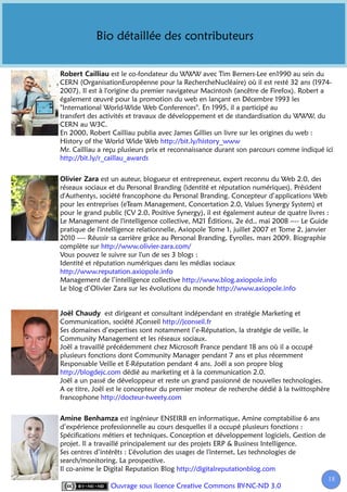 Bio détaillée des contributeurs


                   est le co-fondateur du WWW avec Tim Berners-Lee en1990 au sein du
CERN (OrganisationEuropéenne pour la RechercheNucléaire) où il est resté 32 ans (1974-
2007). Il est à l'origine du premier navigateur Macintosh (ancêtre de Firefox). Robert a
également œuvré pour la promotion du web en lançant en Décembre 1993 les
"International World-Wide Web Conferences". En 1995, il a participé au
transfert des activités et travaux de développement et de standardisation du WWW, du
CERN au W3C.
En 2000, Robert Cailliau publia avec James Gillies un livre sur les origines du web :
History of the World Wide Web http://bit.ly/history_www
Mr. Cailliau a reçu plusieurs prix et reconnaissance durant son parcours comme indiqué ici
http://bit.ly/r_caillau_awards


              est un auteur, blogueur et entrepreneur, expert reconnu du Web 2.0, des
réseaux sociaux et du Personal Branding (identité et réputation numériques). Président
d'Authentys, société francophone du Personal Branding. Concepteur d’applications Web
pour les entreprises (eTeam Management, Concertation 2.0, Values Synergy System) et
pour le grand public (CV 2.0, Positive Synergy), il est également auteur de quatre livres :
Le Management de l'intelligence collective, M21 Éditions, 2e éd., mai 2008 ---- Le Guide
pratique de l'intelligence relationnelle, Axiopole Tome 1, juillet 2007 et Tome 2, janvier
2010 ---- Réussir sa carrière grâce au Personal Branding, Eyrolles, mars 2009. Biographie
complète sur http://www.olivier-zara.com/
Vous pouvez le suivre sur l'un de ses 3 blogs :
Identité et réputation numériques dans les médias sociaux
http://www.reputation.axiopole.info
Management de l’intelligence collective http://www.blog.axiopole.info
Le blog d’Olivier Zara sur les évolutions du monde http://www.axiopole.info


                est dirigeant et consultant indépendant en stratégie Marketing et
Communication, société JConseil http://jconseil.fr
Ses domaines d’expertises sont notamment l’e-Réputation, la stratégie de veille, le
Community Management et les réseaux sociaux.
Joël a travaillé précédemment chez Microsoft France pendant 18 ans où il a occupé
plusieurs fonctions dont Community Manager pendant 7 ans et plus récemment
Responsable Veille et E-Réputation pendant 4 ans. Joël a son propre blog
http://blogdejc.com dédié au marketing et à la communication 2.0.
Joël a un passé de développeur et reste un grand passionné de nouvelles technologies.
A ce titre, Joël est le concepteur du premier moteur de recherche dédié à la twittosphère
francophone http://docteur-tweety.com


                       est ingénieur ENSEIRB en informatique, Amine comptabilise 6 ans
d’expérience professionnelle au cours desquelles il a occupé plusieurs fonctions :
Spécifications métiers et techniques, Conception et développement logiciels, Gestion de
projet. Il a travaillé principalement sur des projets ERP & Business Intelligence.
Ses centres d’intérêts : L’évolution des usages de l'internet, Les technologies de
search/monitoring, La prospective.
Il co-anime le Digital Reputation Blog http://digitalreputationblog.com
                                                                                          18
                 Ouvrage sous licence Creative Commons BY-NC-ND 3.0
 