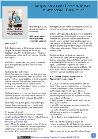 De quoi parle t-on : l'Internet, le Web,
                                          le Web Social, l'E-réputation



                              téléphonique au lieu     homogène, où on se fait confiance et où on a un
                              de vrai connexion à      comportement social très clair et ouvert.
  Co-fondateur du             l'internet).
  WorldWideWeb                                         Cela ne correspond pas du tout avec le désordre,
                                                       la manipulation, l'exploitation, le comportement
                                                       sécrétant etc. que nous voyons dans la vie de
                                                       tous les jours. La seule issue que je perçois est le
                                                       basculement sur l'infrastructure du téléphone, qui
                                                       connaît et gère ces problèmes depuis sa naissance.
R.C.: Peut-être pas la dépendance comme à une           Il faut donc abandonner l'internet comme
drogue de certains internautes aux blogs,              infrastructure.
Facebook et autres exhibitionnismes. Mais une
utilisation en collaboratif, oui, puisque c'était le   3) absence d'une méthode de payement.
but original.                                          Le Minitel avait cette fabuleuse propriété de
                                                       donner aux auteurs la possibilité de vendre (si ils
Ceci dit, on a quelques, très grands problèmes,        le voulaient) l'information qu'ils mettaient en
pour bien gérer le web dans son utilisation            ligne. L'internet ne le permet pas. D'où le
banalisée:                                             triangle très vicieux: auteur-lecteur-publicité. Là
                                                       aussi, le modèle du téléphone peut donner la
1) absence d'un cadre légal.                           solution. C'est un sujet long à aborder.
Une infrastructure mondiale doit être gérée par
une législation mondiale. Mais nous avons trois
grand systèmes incompatibles: le droit américain,
le droit normatif (européen et ailleurs sauf la
Chine), le système Chinois. Il reste à voir            R.C. : C'est un palliatif aux problèmes cités en
comment les pays "islamiques" voient la chose,         haut. Est-ce que je veux examiner la réputation
l'Iran étant un cas particulier.                       d'un restaurant quelconque dans une ville
                                                       quelconque où je m'arrête pour déjeuner
Malheureusement, on n'a plus de grands esprits         pendant un voyage touristique? Non. Je vois
comme Jefferson, Voltaire (j'habite à moins de         des choses physiques qui me donnent (ou non)
deux kilomètres de son château), Churchill, ...        une certaine confiance:
                                                       -- il existe, donc il a existé hier et avant hier, et
Peut-être parce que les gens ne se sentent plus        donc ça va marcher,
concernés par leur propre sort. La vie serait          -- les tables sont propres, les couverts aussi, le
devenue trop compliquée pour y voir clair?             décor est convenable
                                                       -- la carte est (comme c'est décrété par la loi)
2) absence d'identité.                                 affichée et me semble correspondre à
Là malheureusement il n'y a pas de solution            l'établissement,
simple. Le dicton "On the internet nobody knows        -- il y a d'autres gens qui prennent le repas,
you are a dog" illustre le problème.                   etc.
http://bit.ly/internet_dog                             Je ne vais pas être parano et exiger des
Après 20 ans, le problème reste entier. L'internet     recommandations, des vérifications, que sais-je.
a été construit entièrement par une population          Je m'assois à une table et commande mon repas.
académique: les universités et les centres de
recherche. C'est une communauté très                   Mais, comme j'ai dit au tout début (lors de nos

                                                                                                               6
                                Ouvrage sous licence Creative Commons BY-NC-ND 3.0
 