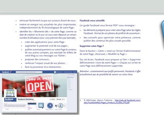 •	 retrouver facilement ce que vos suiveurs disent de vous ;       Facebook vous conseille
     •	 mettre en exergue vos actualités les plus importantes,          Un guide Facebook sous format PDF2 vous renseigne :
        indépendamment du fil chronologique de votre Page ;
                                                                        •	 les éléments à préparer pour créer votre Page selon les règles
     •	 dentifier les « Moments-clés » de votre Page, comme sa
        i
                                                                           Facebook : format de vos photos de profil et de couverture ;
        date de création ou le jour où vous avez dépassé un certain
        nombre d’utilisateurs (vos 1 000 premiers fans par exemple) ;   •	 des conseils pour optimiser votre présence, comme
                                                                           publier des contenus les plus visuels possible.
          •	 créer des applications pour votre Page :
          •	 augmenter le potentiel viral de vos pages ;                Supprimer votre Page ?
          •	 publier automatiquement sur votre Page le contenu
                                                                        Dans le bouton « Gérer » situé sur l’écran d’administration
             de vos autres comptes, par exemple les billets de
                                                                        de votre Page, choisissez « Modifier la Page ».
             votre blog ou vos messages sur Twitter ;
          •	 proposer des concours ;                                    Sur cet écran, Facebook vous propose un lien « Supprimer
          •	 renforcer l’impact visuel de vos photos ;                  définitivement nom de votre Page ». Cliquez sur ce lien et
          •	 faire la promotion d’un événement...                       votre Page sera définitivement supprimée.

                                                                        Attention : contrairement aux profils personnels, Facebook n’offre
                                                                        actuellement pas de possibilité de revenir sur votre choix.




                                                                        2	
                                                                          À télécharger depuis l’adresse  : http://ads.ak.facebook.com/
                                                                          ads/FacebookAds/Pages_Product_Guides_FR.pdf.


10
 