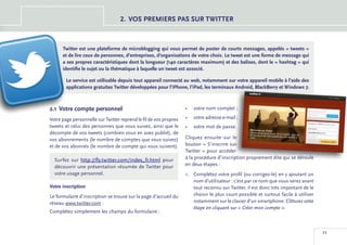 2.	 OS PREMIERS PAS SUR TWITTER
                                      V



      Twitter est une plateforme de microblogging qui vous permet de poster de courts messages, appelés « tweets »
      et de lire ceux de personnes, d’entreprises, d’organisations de votre choix. Le tweet est une forme de message qui
      a ses propres caractéristiques dont la longueur (140 caractères maximum) et des balises, dont le « hashtag » qui
      identifie le sujet ou la thématique à laquelle un tweet est associé.

        Le service est utilisable depuis tout appareil connecté au web, notamment sur votre appareil mobile à l’aide des
        applications gratuites Twitter développées pour l’iPhone, l’iPad, les terminaux Android, BlackBerry et Windows 7.



2.1 	Votre compte personnel                                        •	 votre nom complet ;

Votre page personnelle sur Twitter reprend le fil de vos propres   •	 votre adresse e-mail ;
tweets et celui des personnes que vous suivez, ainsi que le        •	 votre mot de passe.
décompte de vos tweets (combien vous en avez publié), de
vos abonnements (le nombre de comptes que vous suivez)             Cliquez ensuite sur le
et de vos abonnés (le nombre de compte qui vous suivent).          bouton « S’inscrire sur
                                                                   Twitter » pour accéder
  Surfez sur http://fly.twitter.com/index_fr.html pour             à la procédure d’inscription proprement dite qui se déroule
  découvrir une présentation résumée de Twitter pour               en deux étapes :
  votre usage personnel.                                           1.	 Complétez votre profil (ou corrigez-le) en y ajoutant un
                                                                       nom d’utilisateur : c’est par ce nom que vous serez avant
Votre inscription                                                      tout reconnu sur Twitter, il est donc très important de le
Le formulaire d’inscription se trouve sur la page d’accueil du         choisir le plus court possible et surtout facile à utiliser
réseau www.twitter.com :                                               notamment sur le clavier d’un smartphone. Clôturez cette
                                                                       étape en cliquant sur « Créer mon compte ».
Complétez simplement les champs du formulaire :



                                                                                                                                     11
 