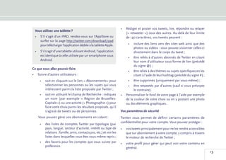 •	 Rédiger et poster vos tweets, lire, répondre ou relayer
 Vous utilisez une tablette ?
                                                                        (« retweeter ») ceux des autres. Au-delà de leur limite
 •	 S’il s’agit d’un iPAD, rendez-vous sur l’AppStore ou                de 140 caractères, vos tweets peuvent :
    surfez sur la page http://twitter.com/download/ipad
    pour télécharger l’application dédiée à la tablette Apple.            •	 inclure des liens vers des sites web ainsi que des
                                                                             photos ou vidéos : vous pouvez visionner celles-ci
 •	 S’il s’agit d’une tablette utilisant Android, l’application              directement dans le corps du tweet ;
    est identique à celle utilisée par un smartphone sous
                                                                          •	 être reliés à d’autres abonnés de Twitter en citant
    Android.                                                                 leur nom d’utilisateur sous forme de lien (précédé
                                                                             du signe @) ;
Ce que vous allez pouvoir faire
                                                                          •	 être reliés à des thèmes ou sujets spécifiques en les
•	 Suivre d’autres utilisateurs :                                            citant à l’aide de leur hashtag (précédé du signe #) ;
     •	 soit en cliquant sur le lien « Abonnements» pour                  •	 être supprimés (uniquement par vous-même) ;
        sélectionner les personnes ou les sujets qui vous                •	 être retweetés par d’autres (sauf si vous prévoyez
        intéressent parmi la liste proposée par Twitter ;                     le contraire).
     •	 soit en utilisant le champ de Recherche : indiquez           •	 Personnaliser le fond de votre page à l’aide par exemple
        un nom (par exemple «  Région de Bruxelles-                     de la couleur de votre choix ou en y postant une photo
        Capitale ») ou une activité (« Photographie ») pour             ou des éléments graphiques.
        faire votre choix parmi les résultats proposés, qu’il
        s’agisse de tweets ou de personnes.                          Vos paramètres de sécurité
    Vous pouvez gérer vos abonnements en créant :                    Twitter vous permet de définir certains paramètres de
                                                                     confidentialité pour votre compte. Vous pouvez protéger :
     •	 des listes de comptes Twitter par typologie (par
        pays, langue, secteur d’activité, intérêt ou type de         •	 vos tweets principalement pour ne les rendre accessibles
        relations : famille, amis, contacts pro, etc.) et voir les      que sur abonnement à votre compte, y compris à travers
        listes dans lesquelles vous êtes vous-même repris ;             le moteur de recherche de Twitter ;
     •	 des favoris pour les comptes que vous suivez par             •	 votre profil pour gérer qui peut voir votre contenu en
        préférence.
                                                                        général.
                                                                                                                                      13
 