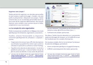 Supprimer votre compte ?
     Twitter permet de supprimer vos données personnelles
     et votre contenu, à partir de la page « Compte » de votre
     profil, en utilisant le lien « Désactiver mon compte ». Twitter
     conserve dans ce cas vos données personnelles durant 30
     jours avant de les supprimer définitivement. Vous pouvez
     réactiver votre compte à tout moment durant ce délai,
     simplement en vous reconnectant.

     2.2	Le compte de votre organisation                                    qui vous intéressent, il est probable que des utilisateurs vous
                                                                            suivront en retour afin de lire vos mises à jour »�4 ;
     Twitter ne propose pas actuellement, en Belgique, de compte
     spécifique pour les entreprises, organisations, associations...    •	 l’utilisation de comptes sponsorisés.

     Toutefois, certaines fonctionnalités ou dispositions               Par ailleurs, Twitter a lancé en décembre 2011 une première
     concernent spécifiquement les utilisateurs « corporate »           expérience de pages de marques, sur le modèle de ce que
     comme :                                                            fait Facebook pour les comptes d’entreprises.

     •	 l’organisation de concours3 pour offrir des récompenses         Ces nouveaux comptes, dont on ne connaît pas l’arrivée pour
        aux utilisateurs qui parlent d’un certain sujet, suivent un     les abonnés de Belgique, permettront :
        utilisateur en particulier ou utilisent un certain hashtag ;
                                                                        •	 d’avoir une bannière spécifique sur la page de l’entreprise ;
     •	 l’équilibre entre abonnés et abonnements : le site de la
                                                                        •	 d’afficher automatiquement des tweets sponsorisés.
        plateforme précise que « le but de Twitter n’est pas de
        faire la course aux abonnés. Si vous suivez des personnes
     3	 pour plus de détails l’article des pages d’aide de Twitter
       Lire                                                             4	Lire pour plus de détails l’article des pages d’aide de Twitter
       (https://support.twitter.com), à l’adresse  : https://support.      (https://support.twitter.com), à l’adresse   : https://support.
       twitter.com/articles/98454-conseils-pour-l-organisation-de-         twitter.com/articles/95609-limites-d-abonnements-et-
       concours-sur-twitter.                                               pratiques-d-excellence.

14
 