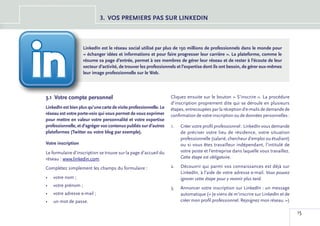 3.	 VOS PREMIERS PAS SUR LINKEDIN



                    LinkedIn est le réseau social utilisé par plus de 150 millions de professionnels dans le monde pour
                    « échanger idées et informations et pour faire progresser leur carrière ». La plateforme, comme le
                    résume sa page d’entrée, permet à ses membres de gérer leur réseau et de rester à l’écoute de leur
                    secteur d’activité, de trouver les professionnels et l’expertise dont ils ont besoin, de gérer eux-mêmes
                    leur image professionnelle sur le Web.




3.1	 Votre compte personnel                                         Cliquez ensuite sur le bouton « S’inscrire ». La procédure
                                                                    d’inscription proprement dite qui se déroule en plusieurs
LinkedIn est bien plus qu’une carte de visite professionnelle. Le   étapes, entrecoupées par la réception d’e-mails de demande de
réseau est votre porte-voix qui vous permet de vous exprimer        confirmation de votre inscription ou de données personnelles :
pour mettre en valeur votre personnalité et votre expertise
professionnelle, et d’agréger vos contenus publiés sur d’autres     1.	   Créer votre profil professionnel : LinkedIn vous demande
plateformes (Twitter ou votre blog par exemple).                          de préciser votre lieu de résidence, votre situation
                                                                          professionnelle (salarié, chercheur d’emploi ou étudiant)
Votre inscription                                                         ou si vous êtes travailleur indépendant, l’intitulé de
Le formulaire d’inscription se trouve sur la page d’accueil du            votre poste et l’entreprise dans laquelle vous travaillez.
réseau : www.linkedin.com.                                                Cette étape est obligatoire.

Complétez simplement les champs du formulaire :                     2.	   Découvrir qui parmi vos connaissances est déjà sur
                                                                          LinkedIn, à l’aide de votre adresse e-mail. Vous pouvez
•	 votre nom ;                                                            ignorer cette étape pour y revenir plus tard.
•	 votre prénom ;
                                                                    3.	   Annoncer votre inscription sur LinkedIn : un message
•	 votre adresse e-mail ;                                                 automatique (« Je viens de m’inscrire sur LinkedIn et de
•	 un mot de passe.                                                       créer mon profil professionnel. Rejoignez mon réseau. »)

                                                                                                                                       15
 