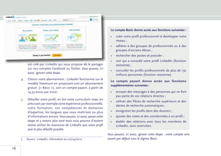 Le compte Basic donne accès aux fonctions suivantes :
                                                                           •	 créer votre profil professionnel et développer votre
                                                                              réseau ;
                                                                           •	  dhérer à des groupes de professionnels ou à des
                                                                              a
                                                                              groupes d’anciens élèves ;
                                                                           •	 rechercher des postes et postuler ;
                                                                           •	  oir qui a consulté votre profil LinkedIn (fonction
                                                                              v
           est créé par LinkedIn qui vous propose de le partager              restreinte) ;
           sur vos comptes Facebook ou Twitter. Vous pouvez, ici
                                                                           •	  onsulter les profils professionnels de plus de 150
                                                                              c
           aussi, ignorer cette étape.
                                                                              millions personnes (fonction restreinte).
     4.	 Choisir votre abonnement : LinkedIn fonctionne sur le
                                                                           Le compte payant donne accès aux fonctions
         modèle freemium en proposant soit un abonnement
                                                                           supplémentaires suivantes :
         gratuit (« Basic »), soit un compte payant, à partir de
         14,95 euros par mois5.                                            •	 envoyer des messages à des personnes qui ne font
                                                                              pas partie de vos relations directes ;
     5.	   Détailler votre profil, en fait votre curriculum vitae, en
                                                                           •	 utiliser des filtres de recherche supérieurs et des
           précisant par exemple votre expérience professionnelle,
                                                                              alertes de recherche automatiques ;
           votre formation, vos compétences et domaines
           d’expertise, les langues que vous maîtrisez ou plus             •	 enregistrer les profils dans des dossiers ;
           d’informations encore. Vous pouvez, ici aussi, passer cette     •	 ajouter des notes et des coordonnées à un profil ;
           étape et y revenir plus tard mais vous pourrez d’autant         •	 établir des relations avec tous les membres de
           mieux utiliser les ressources de LinkedIn que votre profil         LinkedIn, sans restriction.
           sera le plus détaillé possible.
                                                                         Vous pouvez, ici aussi, ignorer cette étape : votre compte sera
     5	Source : LinkedIn, information au 02/04/2012.                   ouvert par défaut sous le régime Basic.

16
 
