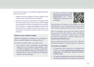 Au terme de ces étapes, vous accédez à la page d’accueil du
                                                              •	 soit de vous rendre sur la page
réseau. Vous pouvez :
                                                                 http://touch.www.linkedin.com/
•	 accéder aux menus de gestion de votre compte, de vos          mobile.html pour utiliser
   contacts et des autres fonctions de LinkedIn ;                l’application via le browser de votre
•	 prendre connaissance notamment des messages publiés           smartphone.
   par votre entreprise pour autant que vous ayez renseigné
   son compte dans le champ correspondant au moment de        Dans les deux cas ci-dessus, vous accédez à un écran
   votre inscription. La page reprend également de manière    d’identification : entrez simplement les coordonnées de
   automatisée des messages de personnes exerçant une         votre compte LinkedIn existant pour utiliser l’application.
   activité dans un domaine proche du vôtre ou de votre
   entreprise.                                                Vous ne possédez pas encore de compte LinkeIn?
                                                              Vous pouvez créer votre profil sur votre smartphone
 Utiliser la version mobile de LinkedIn                       à l’aide du lien « S’inscrire » présent tant sur la page
                                                              d’accueil de l’application LinkedIn mobile que sur
 LinkedIn est également accessible via un smartphone :        http://touch.www.linkedin.com.
 iPhone, Android, Blackberry ou Windows Phone 7.
                                                              Suivez ensuite les instructions pas à pas, selon une
 Pour utiliser LinkedIn mobile, vous avez le choix :          procédure semblable à l’inscription depuis un ordinateur.
 •	 soit, solution la plus confortable, de télécharger
                                                              Vous utilisez une tablette ?
    l’application sur la boutique en ligne dédiée à votre
    smartphone (AppStore pour l’iPhone, Google Play           •	 S’il s’agit d’un iPAD, rendez-vous sur l’AppStore ou
    pour Android, BlackBerry App World, Marketplace pour         surfez sur la page http://touch.www.linkedin.com/
    Windows Phone) : entrez LinkedIn dans le champ de            mobile.html pour télécharger l’application dédiée à
    recherche de votre boutique ;                                la tablette Apple.
                                                              •	 S’il s’agit d’une tablette utilisant Android, l’application est
                                                                 identique à celle utilisée par un smartphone sous Android.


                                                                                                                                   17
 