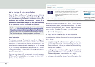 3.2	Le compte de votre organisation
     Plus de deux millions d’entreprises, associations,
     institutions... ont une page entreprise LinkedIn. Ces pages
     leur permettent de se présenter aux membres du réseau, pour
     faire valoir leur activité et leur savoir-faire. L’objectif est de
     promouvoir leur image de marque et, plus spécifiquement,
     de se positionner comme employeur de référence.                      Pour réaliser votre inscription, vous devez, à partir de votre
                                                                          page personnelle, via la rubrique « Entreprises » du menu
       Surfez sur http://marketing.linkedin.com/sites/default/            LinkedIn, sélectionner le lien « Ajouter une enterprise ».
       files/attachment/LinkedinCompanyPageGuide_Mar2011_1.               Vous accédez alors à un formulaire à compléter par :
       pdf pour découvrir une présentation résumée (en anglais)           •	 le nom de l’entreprise ;
       des possibilités que LinkedIn offre aux entreprises.
                                                                          •	 votre adresse e-mail au sein de cette entreprise.
     Votre inscription                                                    La procédure se poursuit alors sur un écran vous permettant,
                                                                          entre autres :
     Pour ajouter une page d’entreprise, vous devez indiquer le
     nom de l’entreprise et votre adresse e-mail au sein de cette         •	 de préciser le profil de l’entreprise en spécifiant son statut
     entreprise. Seuls les employés effectifs d’une entreprise sont          juridique (par exemple administration publique), son
     autorisés par LinkedIn à créer une page qui lui est dédiée,             secteur d’activité, sa taille (en nombre de collaborateurs),
     ce qui n’empêche cependant pas des collègues ou d’anciens               l’url de son site web...;
     collaborateurs d’une entreprise de créer un groupe, source
                                                                          •	 de désigner les administrateurs de la page (par défaut, toute
     possible de confusion.
                                                                             personne dont l’adresse e-mail appartient au domaine de
     Comme pour les profils personnels, LinkedIn propose                     l’entreprise peut être administratrice de la page) ;
     différentes formules d’abonnement, aux fonctionnalités               •	 d’ajouter un descriptif, un logo et d’autres informations-clés.
     de plus en plus étendues.



20
 