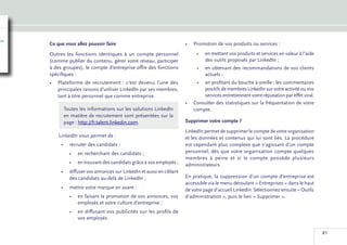 Ce que vous allez pouvoir faire                                  •	 Promotion de vos produits ou services :
Outres les fonctions identiques à un compte personnel                 •	 en mettant vos produits et services en valeur à l’aide
(comme publier du contenu, gérer votre réseau, participer                des outils proposés par LinkedIn ;
à des groupes), le compte d’entreprise offre des fonctions            •	 en obtenant des recommandations de vos clients
spécifiques :                                                            actuels ;
•	 Plateforme de recrutement  : c’est devenu l’une des               •	 en profitant du bouche à oreille : les commentaires
   principales raisons d’utiliser LinkedIn par ses membres,             positifs de membres LinkedIn sur votre activité ou vos
   tant à titre personnel que comme entreprise.                         services entretiennent votre réputation par effet viral.
                                                                 •	 Consulter des statistiques sur la fréquentation de votre
      Toutes les informations sur les solutions LinkedIn            compte.
      en matière de recrutement sont présentées sur la
      page : http://fr.talent.linkedin.com.                      Supprimer votre compte ?
                                                                 LinkedIn permet de supprimer le compte de votre organisation
    LinkedIn vous permet de :                                    et les données et contenus qui lui sont liés. La procédure
     •	 recruter des candidats :                                 est cependant plus complexe que s’agissant d’un compte
         •	 en recherchant des candidats ;                       personnel, dès que votre organisation compte quelques
                                                                 membres à peine et si le compte possède plusieurs
         •	 en trouvant des candidats grâce à vos employés ;     administrateurs.
     •	 diffuser vos annonces sur LinkedIn et aussi en ciblant
        des candidats au-delà de LinkedIn ;                      En pratique, la suppression d’un compte d’entreprise est
                                                                 accessible via le menu déroulant « Entreprises » dans le haut
     •	 mettre votre marque en avant :                           de votre page d’accueil LinkedIn. Sélectionnez ensuite « Outils
         •	 en faisant la promotion de vos annonces, vos         d’administration », puis le lien « Supprimer ».
            employés et votre culture d’entreprise ;
         •	 en diffusant vos publicités sur les profils de
            vos employés.

                                                                                                                                   21
 