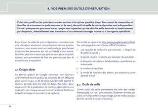 4.	 VOS PREMIERS OUTILS D’E-RÉPUTATION



       Créer votre profil sur les principaux réseaux sociaux n’est qu’une première étape. Pour nourrir la conversation et
       identifier où et comment on parle avec vous (et de vous), des outils de veille de votre e-réputation sont indispensables.
       En voici quelques-uns pour vous lancer, compte tenu cependant qu’une véritable veille demande un investissement
       plus important, éventuellement avec le concours d’un community manager interne ou d’une agence spécialisée.



     En pratique, la veille de votre e-réputation commence par            On accède au service via http://www.google.be/alerts?hl=fr.
     une utilisation assidue et une promotion de vos propres              Sur cette page d’accueil, il vous suffit d’introduire :
     comptes : vous ouvrez ainsi un canal privilégié pour laisser
                                                                          •	 une requête de recherche, par exemple : « Région de
     s’exprimer les personnes qui ont un intérêt à vous suivre.
                                                                             Bruxelles-Capitale » ;
     Pour aller plus loin et savoir qui parle de vous et où, les outils
     suivants vous permettent de faire vos premiers pas dans le           •	 le type de résultat recherché, par exemple : des actualités ;
     suivi de votre e-réputation :                                        •	 la fréquence des alertes, hebdomadaire, quotidienne ou
                                                                             instantanée ;
                                                                          •	 le nombre de résultats
     4.1.Google alerts
                                                                          •	 le mode de livraison des alertes, par exemple à votre
     Ce service gratuit de Google constitue une solution                     adresse e-mail.
     unanimement reconnue pour sa simplicité et son efficacité
     pour suivre ce qui se dit de vous. Google Alert scanne le
     contenu du web, dont les sites, les blogs, YouTube... pour           4.2. Outils de veille
     vous avertir de la publication de contenu répondant à vos
     mots-clés. Les réseaux sociaux comme Facebook, Twitter ou            Divers outils de veille permettent de créer des alertes
     LinkedIn échappent cependant à sa vigilance.                         thématiques. En voici une sélection, forcément limitée, ces
                                                                          outils se multipliant encore davantage que les médias sociaux
                                                                          dont ils servent à scruter le contenu.


22
 