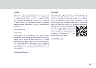 Icerocket                                                           TweetDeck
Gratuit, ce moteur de recherche en temps réel permet                Cette application gratuite, largement adoptée par les
d’interroger les blogs, Twitter et Facebook, ainsi que les images   utilisateurs intensifs de réseaux sociaux dont les reputation
du web liées à vos requêtes. La fonction « Big Buzz » interroge     managers, permet de consulter et de gérer de manière globale
simultanément ces différentes sources. L’outil fonctionne           ses flux de réseaux sociaux, dont Twitter ou Facebook, via une
en temps réel mais offre différentes fonctions de recherche         interface graphique conviviale. TweetDeck est consultable
avancée ainsi que la possibilité de créer un flux RSS sur vos       depuis votre navigateur internet mais peut aussi être téléchargé
recherches.                                                         sur votre ordinateur ou votre smartphone,
                                                                    ces différents canaux étant synchronisés
www.icerocket.com                                                   via votre profil TweetDeck. La plateforme
                                                                    a été rachetée par Twitter en 2011 mais
Socialmention
                                                                    conserve son caractère ouvert à d’autres
Cet outil, gratuit, vous permet d’effectuer des recherches selon    médias sociaux que Twitter.
vos mots-clés parmi les blogs, les plateformes de microbloging
(Twitter…) et de gestion de favoris (Delicious…). Il analyse        www.tweetdeck.com
la tonalité (mots négatifs, positifs et neutres) du contenu
des résultats qu’il affiche. Des paramétrages sont prévus
pour créer des alertes par mots-clés. Cependant, l’analyse de
la tonalité de contenus en français ou en néerlandais peut
laisser à désirer.

www.socialmention.com




                                                                                                                                       23
 