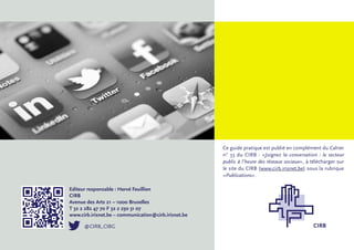 Ce guide pratique est publié en complément du Cahier
                                                      n° 33 du CIRB : «Joignez la conversation : le secteur
                                                      public à l’heure des réseaux sociaux», à télécharger sur
                                                      le site du CIRB (www.cirb.irisnet.be) sous la rubrique
                                                      «Publications».

Editeur responsable : Hervé Feuillien
CIRB
Avenue des Arts 21 – 1000 Bruxelles
T 32 2 282 47 70 F 32 2 230 31 07
www.cirb.irisnet.be – communication@cirb.irisnet.be

      @CIRB_CIBG                                                                               CIRB
 