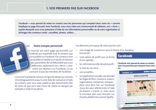 1. VOS PREMIERS PAS SUR FACEBOOK



       Facebook « vous permet de rester en contact avec les personnes qui comptent dans votre vie » comme
       l’explique sa page d’accueil. Avec Facebook, vous vous créez une communauté de relations, vos « Amis »,
       auprès desquels vous vous présentez à l’aide de vos informations personnelles ou de votre organisation et
       échangez des contenus variés : actualités, photos, vidéos...




                1.1	   Votre compte personnel                           Les éléments principaux de votre Journal sont :

                 Le Journal est votre page personnelle sur              •	 une image de couverture sous la forme d’un bandeau
                  Facebook qui rassemble tout le contenu que               horizontal ;
                   vous publiez sur Facebook. Ces contenus sont         •	 votre photo de profil sous la forme
                    accessibles en totalité ou en partie, en fonction      d’une vignette ;
                     des paramètres de confidentialité que vous
                                                                        •	 les informations-clés de votre profil ;
                      définissez, seulement à vos « Amis », c’est-
                      à-dire vos relations sur Facebook, ou au          •	 la liste de vos amis ;
                   contraire à tous les membres de Facebook.            •	 vos actualités ;

    Le Journal se présente comme une ligne du temps qui remonte         •	 vos applications sociales, par exemple
    chronologiquement jusqu’à votre date de naissance à l’aide             les Pages de films, chansons, auteurs,
    du contenu que vous avez publié et des événements-clés                 organisations, entreprises, marques...
    de votre vie que vous avez choisi de mettre en exergue par             dont vous êtes Fan sur Facebook
    exemple à l’aide d’une photo.                                          (vous les avez sélectionnés à l’aide
                                                                           du bouton « J’aime »), mais aussi
                                                                           la musique que vous écoutez sur
                                                                           d’autres plateformes comme Spotify...


4
 