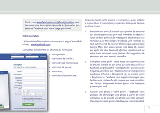 Cliquez ensuite sur le bouton « Inscription » pour accéder
  Surfez sur www.facebook.com/about/timeline pour                à la procédure d’inscription proprement dite qui se déroule
  découvrir une description résumée du Journal et des            en trois étapes :
  services Facebook pour votre usage personnel.
                                                                 1.	   Retrouver vos amis : Facebook vous permet de retrouver
                                                                       vos connaissances qui sont déjà membres du réseau à
Votre inscription
                                                                       l’aide de leur adresse de messagerie électronique sur
Le formulaire d’inscription se trouve sur la page d’accueil du         Windows Live Messenger, Windows Live Hotmail ou
réseau : www.facebook.com.                                             tout autre service de courrier électronique, par exemple
                                                                       Google Mail. Vous pouvez passer cette étape et y revenir
Complétez simplement les champs du formulaire :                        par après. De plus, Facebook affichera régulièrement sur
                                                                       votre écran personnel, votre Journal, des suggestions de
                           •	 votre prénom ;
                                                                       personnes que vous pourriez connaître.
                           •	 votre nom de famille ;
                                                                 2.	   C
                                                                        ompléter votre profil : cette étape vous permet aussi
                           •	 votre adresse électronique ;
                                                                       de trouver la trace de vos amis qui sont déjà actifs sur
                           •	 votre mot de passe ;                     Facebook, en précisant le « collège/lycée » que vous avez
                           •	 votre sexe ;                             fréquenté, de même que l’établissement d’enseignement
                                                                       supérieur (champ «  Université  »), ou encore votre
                           •	 votre date d’anniversaire.
                                                                       « Employeur ». Facebook vous suggère des pages pour
                                                                       faciliter votre choix au fur et à mesure que vous complétez
                                                                       ces champs. Vous pouvez, ici aussi, ignorer cette étape pour
                                                                       y revenir plus tard.

                                                                 3.	   Ajouter une photo à votre profil  : Facebook vous
                                                                       propose de télécharger une photo à partir de votre
                                                                       ordinateur ou de prendre une photo avec votre webcam.
                                                                       Vous pouvez, ici aussi, ignorer cette étape pour y revenir plus tard.

                                                                                                                                               5
 