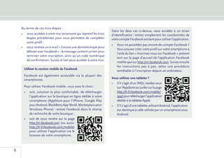 Au terme de ces trois étapes :
                                                                    Dans les deux cas ci-dessus, vous accédez à un écran
    •	 vous accédez à votre mur provisoire qui reprend les trois    d’identification : entrez simplement les coordonnées de
       étapes précédentes pour vous permettre de compléter          votre compte Facebook existant pour utiliser l’application.
       votre profil ;
                                                                    •	 Vous ne possédez pas encore de compte Facebook ?
    •	 vous recevez un e-mail « Encore une dernière étape pour
                                                                       Vous pouvez créer votre profil sur votre smartphone à
       débuter avec Facebook » : le message contient un lien pour
                                                                       l’aide du lien « Inscrivez-vous sur Facebook » présent
       terminer votre inscription, ainsi qu’un code numérique
                                                                       tant sur la page d’accueil de l’application Facebook
       de confirmation. Suivez le lien pour accéder à votre mur.
                                                                       mobile que sur http://m.facebook.com. Suivez ensuite
                                                                       les instructions pas à pas, selon une procédure
     Utiliser la version mobile de Facebook
                                                                       semblable à l’inscription depuis un ordinateur.
     Facebook est également accessible via la plupart des
     smartphones.                                                   Vous utilisez une tablette ?
                                                                    •	 S’il s’agit d’un iPAD, rendez-vous
     Pour utiliser Facebook mobile, vous avez le choix :               sur l’AppStore ou surfez sur la page
     •	 soit, solution la plus confortable, de télécharger             http://fr-fr.facebook.com/mobile/
        l’application sur la boutique en ligne dédiée à votre          ipad pour télécharger l’application
        smartphone (AppStore pour l’iPhone, Google Play                dédiée à la tablette Apple.
        pour Android, BlackBerry App World, Marketplace pour        •	 S’il s’agit d’une tablette utilisant Android, l’application
        Windows Phone) : entrez Facebook dans le champ                 est identique à celle utilisée par un smartphone sous
        de recherche de votre boutique ;                               Android.
     •	   soit de vous rendre sur la page
          http://m.facebook.com (ou aussi:
          http://fr-fr.facebook.com/mobile)
          pour utiliser l’application via le
          browser de votre smartphone.



6
 