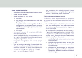 Ce que vous allez pouvoir faire                                      •	 Faire le lien entre votre compte Facebook et d’autres
•	 Compléter ou modifier votre profil ainsi que votre photo.            plateformes sociales, par exemple de streaming musical
                                                                        (Spotify...), de conseil de voyage (TripAdvisor)...
•	 Ajouter ou retirer des amis.
•	 Publier du contenu sur votre Journal :                            Vos paramètres personnels et de sécurité
     •	 des textes ;                                                 Facebook vous permet de paramétrer tant vos informations
     •	 des liens vers des contenus extérieurs (page web,            personnelles que la confidentialité de votre profil et de votre
        photo, vidéo...) ;                                           contenu.
     •	 vos photos : vous pouvez les ranger dans des albums          •	 Les paramètres généraux de votre compte comme votre
        thématiques et, possibilité aussi offerte à vos amis,           nom, votre nom d’utilisateur, votre adresse électronique
        identifier les personnes qui y apparaissent ou encore           liée à votre compte Facebook, votre mot de passe ou
        les commenter ;                                                 encore votre langue.
    •	 vos vidéos.                                                   •	 Les paramètres de confidentialité de votre compte : il
•	 Commenter le contenu de vos amis ou publier des                      s’agit, ici, des réglages qui vous permettent de définir
   messages sur leur page.                                              avec précision qui peut accéder à votre profil et à votre
•	 Devenir membre d’une « Page » en utilisant le bouton ou le           contenu, avec la possibilité de limiter ces accès à des
   lien « J’aime » : les pages sont les profils des personnalités,      personnes spécifiques. Vous pouvez :
   entreprises, organisations, produits...                                •	 contrôler la prise de contact avec les personnes que
•	 Envoyer des messages à vos amis ou à des groupes                          vous connaissez ;
   d’amis.                                                                •	 contrôler ce qui se produit lorsque des amis vous
•	 Créer des événements et y inviter les personnes de votre                  identifient, identifient votre contenu ou publient
   choix, par exemple pour votre fête d’anniversaire : votre                 sur votre journal ;
   événement dispose de son propre mur sur lequel vous-                   •	 contrôler ce qui est communiqué aux applications,
   même et vos invités peuvent publier des messages.                         jeux et sites web que vous utilisez via Facebook ou
                                                                             auxquels vous permettez d’accéder aux informations
•	 Jouer à des jeux hébergés sur Facebook.
                                                                             de votre compte ;

                                                                                                                                       7
 