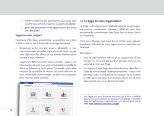•	 limiter l’audience des publications que vous avez      1.2	La page de votre organisation
            ouvertes aux amis de vos amis ou public plus large ;
                                                                   La Page1 est l’espace que Facebook réserve aux groupes,
         •	 gérer les personnes et les applications que vous
                                                                   entreprises, restaurants, marques, célébrités pour leur
            avez bloquées.
                                                                   permettre de communiquer avec leurs fans ou leurs clients
    Supprimer votre compte ?                                       sur Facebook.
    Facebook offre deux possibilités, accessibles via le lien      C’est aussi l’espace que vous devez utiliser pour assurer
    « Aide » tout en bas à droite de toute page Facebook :         la présence officielle de votre organisme ou institution sur
    •	 désactiver votre compte pour «  dépublier  » vos            Facebook.
       informations personnelles et le contenu de votre compte
                                                                   Remarques :
       sans cependant les effacer (vous pouvez réactiver votre
       compte à tout moment) ;                                     •	 seul le représentant officiel d’un organisme, d’une
    •	 supprimer définitivement votre compte : toutes vos             entreprise, d’un artiste ou d’un groupe musical est
       informations et votre mur sont irrémédiablement effacés        autorisé à créer une Page ;
       dans un délai de 14 jours (dans l’intervalle, vous avez     •	 la création d’une Page demande de vous identifier à
       toujours la possibilité de revenir sur votre décision en       l’aide de votre compte Facebook personnel : si vous n’en
       vous connectant à votre compte ; au-delà, vous ne pouvez       possédez pas, la procédure de création vous invitera
       plus réactiver votre compte).                                  à créer votre compte. Commencez donc par le faire
                                                                      séparément pour vous faciliter la tâche.




                                                                   1	 Pages  ont suivi la même évolution que le Mur individuel
                                                                     Les
                                                                     devenu Journal Facebook. Un descriptif complet de la nouvelle
                                                                     Page des entreprises, organisations, etc. est présenté sur la
                                                                     page www.facebook.com/about/pages.


8
 