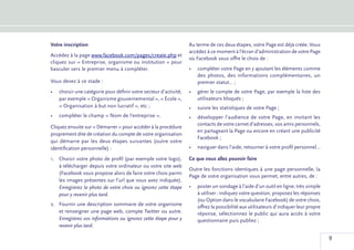 Votre inscription                                                 Au terme de ces deux étapes, votre Page est déjà créée. Vous
                                                                  accédez à ce moment à l’écran d’administration de votre Page
Accédez à la page www.facebook.com/pages/create.php et
                                                                  où Facebook vous offre le choix de :
cliquez sur « Entreprise, organisme ou institution » pour
basculer vers le premier menu à compléter.                        •	 compléter votre Page en y ajoutant les éléments comme
                                                                     des photos, des informations complémentaires, un
Vous devez à ce stade :                                              premier statut... ;
•	 choisir une catégorie pour définir votre secteur d’activité,   •	 gérer le compte de votre Page, par exemple la liste des
   par exemple « Organisme gouvernemental », « École »,              utilisateurs bloqués ;
   « Organisation à but non lucratif », etc ;                     •	 suivre les statistiques de votre Page ;
•	 compléter le champ « Nom de l’entreprise ».                    •	 développer l’audience de votre Page, en invitant les
                                                                     contacts de votre carnet d’adresses, vos amis personnels,
Cliquez ensuite sur « Démarrer » pour accéder à la procédure
                                                                     en partageant la Page ou encore en créant une publicité
proprement dite de création du compte de votre organisation
                                                                     Facebook ;
qui démarre par les deux étapes suivantes (outre votre
identification personnelle) :                                     •	 naviguer dans l’aide, retourner à votre profil personnel...

1.	 Choisir votre photo de profil (par exemple votre logo),       Ce que vous allez pouvoir faire
    à télécharger depuis votre ordinateur ou votre site web
                                                                  Outre les fonctions identiques à une page personnelle, la
    (Facebook vous propose alors de faire votre choix parmi
                                                                  Page de votre organisation vous permet, entre autres, de :
    les images présentes sur l’url que vous avez indiquée).
    Enregistrez la photo de votre choix ou ignorez cette étape    •	 poster un sondage à l’aide d’un outil en ligne, très simple
    pour y revenir plus tard.                                        à utiliser : indiquez votre question, proposez les réponses
                                                                     (ou Option dans le vocabulaire Facebook) de votre choix,
2.	 Fournir une description sommaire de votre organisme              offrez la possibilité aux utilisateurs d’indiquer leur propre
    et renseigner une page web, compte Twitter ou autre.             réponse, sélectionnez le public qui aura accès à votre
    Enregistrez vos informations ou ignorez cette étape pour y       questionnaire puis publiez ;
    revenir plus tard.

                                                                                                                                     9
 