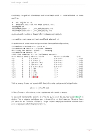 Guide pratique : Openssl




suivantes y soit présent (commentez avec le caractère dièse "#" toute référence à d’autres 
certificats : 




Après activez le module ssl d’apache2 si n’est pas encore activé ; 



Et redémarrez le serveur apache2 pour activer  la nouvelle configuration ; 




                                                                                                     

Voilà le serveur écoute sur le porte 443, il est nécessaire maintenant d'activer le site :  

 

Et bien sûr que ça nécessite un restart encore une fois de notre  serveur 

En  essayant  maintenant  à  accéder  à  notre  site  qu’on  vient  de  sécuriser  avec  https://  on 
obtient l’alerte suivante qu’indique que  cette certificat est signée avec un CA qui ne figure 
pas  parmi  les  AC  racine  de  confiance,  l’étape  suivante  explique  comment  importer  le  CA 
pour ne pas avoir cet alerte prochainement. 




Yahya.charai@gmail.com | ESR Master 1                                                                    10 
 