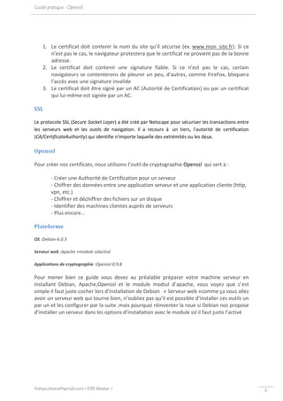 Guide pratique : Openssl




    1. Le  certificat  doit  contenir  le  nom  du  site  qu'il  sécurise  (ex. www.mon_site.fr).  Si  ce 
       n'est pas le cas, le navigateur protestera que le certificat ne provient pas de la bonne 
       adresse. 
    2. Le  certificat  doit  contenir  une  signature  fiable.  Si  ce  n'est  pas  le  cas,  certain 
       navigateurs se contenterons de pleurer un peu, d'autres, comme FireFox, bloquera 
       l'accès avec une signature invalide 
    3. Le certificat doit être signé par un AC (Autorité de Certification) ou par un certificat 
       qui lui‐même est signée par un AC.  

SSL 

Le protocole SSL (Secure Socket Layer) a été créé par Netscape pour sécuriser les transactions entre 
les  serveurs  web  et  les  outils  de  navigation.  Il  a  recours  à   un  tiers,  l'autorité  de  certification 
(CA/CertificateAuthority) qui identifie n'importe laquelle des extrémités ou les deux. 

Openssl 

Pour créer nos certificats, nous utilisons l’outil de cryptographie Openssl  qui sert à : 

         ‐ Créer une Authorité de Certification pour un serveur 
         ‐ Chiffrer des données entre une application serveur et une application cliente (http, 
         vpn, etc.) 
         ‐ Chiffrer et déchiffrer des fichiers sur un disque 
         ‐ Identifier des machines clientes auprès de serveurs 
         ‐ Plus encore... 

Plateforme 

OS :Debian‐6.0.3 

Serveur web :Apache +module sslactivé 

Applications de cryptographie :Openssl‐0.9.8 

Pour  mener  bien  ce  guide  vous  devez  au  préalable  préparer  votre  machine  serveur  en 
installant  Debian,  Apache,Openssl  et  le  module  modssl  d’apache,  vous  voyez  que  c’est 
simple il faut juste cocher lors d’installation de Debian   « Serveur web »comme ça vous allez 
avoir un serveur web qui tourne bien, n’oubliez pas qu’il est possible d’installer ces outils un 
par un et les configurer par la suite ,mais pourquoi réinventer la roue si Debian nos propose 
d’installer un serveur dans les options d’installation avec le module ssl il faut juste l’activé 




Yahya.charai@gmail.com | ESR Master 1                                                                                  2 
 
