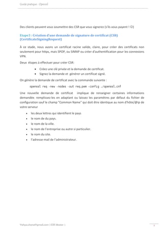 Guide pratique : Openssl




Des clients peuvent vous soumettre des CSR que vous signerez (s'ils vous payent ! ☺)   

Etape3 : Création d'une demande de signature de certificat (CSR)  
(CertificateSigningRequest) 

À  ce  stade,  nous  avons  un  certificat  racine  valide,  claire,  pour  créer  des  certificats  non 
seulement pour https, mais SPOP, ou SIMAP ou créer d'authentification pour les connexions 
VPN. 
Deux  étapes à effectuer pour créer CSR: 
            •   Créez une clé privée et la demande de certificat. 
            •   Signez la demande et  générer un certificat signé. 
On génère la demande de certificat avec la commande suivante : 

                                                                                       
Une  nouvelle  demande  de  certificat    implique  de  renseigner  certaines  informations 
demandée,  remplissez‐les  en  adaptant  ou  laissez  les  paramètres  par  défaut  du  fichier  de 
configuration sauf le champ "Common Name" qui doit être identique au nom d'hôte/@ip de 
votre serveur  
     •   les deux lettres qui identifient le pays  
     •   le nom de du pays. 
     •   le nom de la ville. 
     •   le nom de l’entreprise ou autre si particulier. 
     •   le nom du site. 
     •   l’adresse mail de l’administrateur. 
 




Yahya.charai@gmail.com | ESR Master 1                                                                       7 
 