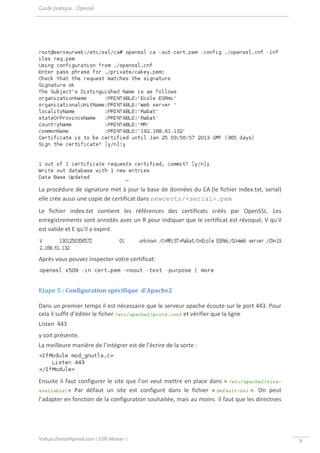 Guide pratique : Openssl




                                                                                                               
La procédure de signature met à jour la base de données du CA (le fichier index.txt, serial) 
elle crée aussi une copie de certificat dans newcerts/<serial>.pem 
Le  fichier  index.txt  contient  les  références  des  certificats  créés  par  OpenSSL.  Les 
enregistrements sont annotés avec un R pour indiquer que le certificat est révoqué, V qu'il 
est valide et E qu'il a expiré. 


                                                                                                           
Après vous pouvez inspecter votre certificat: 

                                                                             

Etape 5 : Configuration spécifique  d'Apache2 

Dans un premier temps il est nécessaire que le serveur apache écoute sur le port 443. Pour 
cela il suffit d’éditer le ficher /etc/apache2/ports.conf et vérifier que la ligne 
Listen  443 
y soit présente. 
La meilleure manière de l’intégrer est de l’écrire de la sorte : 



                                         
Ensuite  il  faut  configurer  le  site  que  l’on  veut  mettre  en  place  dans  « /etc/apache2/site-
available/»  Par  défaut  un  site  est  configuré  dans  le  fichier  « default-ssl ».  On  peut 
l’adapter en fonction de la configuration souhaitée, mais au moins  il faut que les directives 




Yahya.charai@gmail.com | ESR Master 1                                                                             9 
 
