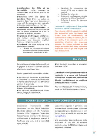 Améliorations des TAGs et              de        o   D'améliorer les compressions des
l’accessibilité : PDF/A-2 possédera       de            images (JPEG 2000 et gestion des
nouveaux TAGs qui faciliteront les accès aux            couches).
documents.                                          o   D'intégrer des fichiers 3D.
  Utilisation native des polices de                 o   De convertir avec beaucoup moins de
                                                        restrictions les fichiers PowerPoint®.
caractères Open type : Les polices de
                                                    o   De faciliter la gestion des signatures
caractères Open Type seront disponibles en
                                                        numériques.
mode natif. Ces polices sont d'un usage plus
pratique que les polices Type1 ou TrueType.
                                                La norme ISO 19005-2 devrait être publiée
  Amélioration des Métadonnées : Les
métadonnées embarquées sont plus riches que
                                                au cours du premier trimestre 2010.
dans la version précédente de PDF/A et          Pour résumer : PDF/A-1 peut être utilisé
optimisent les accès aux documents.             dès aujourd'hui pour l'archivage des
  Signatures électroniques améliorées :         fichiers issus de numérisations, de
Une meilleure gestion des signatures            traitements de textes, de tableurs, etc. Si
électroniques sera disponible simplifiant       par contre, il est nécessaire pour une
l'archivage à long terme de celles-ci.          application d'archiver des séquences
  En résumé : La future version de PDF/A        sonores, des images animées ou des
permettra principalement :                      images au format JPEG 2000, il convient
    o De gérer des documents volumineux         d'attendre PDF/A-2 qui sera adapté à ce
        en rendant possible le regroupement     type de document.
        de plusieurs documents dans un seul.




Comme toujours, l'usage de bons outils est        Soit des outils permettant la génération
le gage de la réussite. Il convient donc de     directe de PDF/A.
sélectionner ceux-ci avec soin.

Quatre types d'outils peuvent être utilisés :   L'utilisation d'un logiciel de contrôle de la
                                                conformité à la norme est fortement
  Soit des outils permettant le contrôle de     recommandé. Il est en effet préférable de
la conformité à la norme et aux niveaux de      détecter immédiatement un problème
la norme (et dans le futur aux différentes      plutôt que dans 10 ou 20 ans.
versions de la norme) ;
  Soit des outils de conversion de fichiers     Pour une liste des outils et des fournisseurs,
PDFs en fichiers PDF/A ;
                                                voir le site du PDF/A Competence Center.
  Soit des outils de conversion de fichiers
Offices, images, CAO en PDF/A ;




L’association       internationale   ADDS       L’association organise et participe à des
(Association for the Digital Document           manifestations internationales, publie des
Standards) créée en 2006 est à l'origine de     ouvrages et organise des échanges au sein
l'initiative PDF/A Competence Center, dont      de son forum accessible sur son site web
l’objectif est de promouvoir les échanges       www.pdfa.org
d’informations et expériences relatives à
l’archivage long terme et à la norme ISO        Une présentation des membres de cette
                                                association et une liste de solutions
19005 (PDF/A).
                                                logicielles autour de PDF/A sont également
                                                disponibles sur ce site.

                                                                                                 10
 