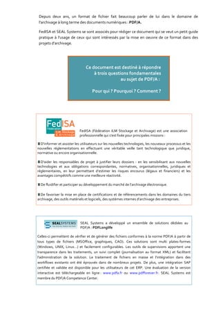 Depuis deux ans, un format de fichier fait beaucoup parler de lui dans le domaine de
 l'archivage à long terme des documents numériques : PDF/A.

 FedISA et SEAL Systems se sont associés pour rédiger ce document qui se veut un petit guide
 pratique à l'usage de ceux qui sont intéressés par la mise en oeuvre de ce format dans des
 projets d'archivage.




                            FedISA (Fédération ILM Stockage et Archivage) est une association
                            professionnelle qui s'est fixée pour principales missions :

  D'informer et assister les utilisateurs sur les nouvelles technologies, les nouveaux processus et les
nouvelles réglementations en effectuant une véritable veille tant technologique que juridique,
normative ou encore organisationnelle.

  D'aider les responsables de projet à justifier leurs dossiers : en les sensibilisant aux nouvelles
technologies et aux obligations correspondantes, normatives, organisationnelles, juridiques et
réglementaires, en leur permettant d’estimer les risques encourus (légaux et financiers) et les
avantages compétitifs comme une meilleure réactivité.

  De fluidifier et participer au développement du marché de l’archivage électronique.

  De favoriser la mise en place de certifications et de référencements dans les domaines du tiers
archivage, des outils matériels et logiciels, des systèmes internes d’archivage des entreprises.




                            SEAL Systems a développé un ensemble de solutions dédiées au
                            PDF/A : PDFLonglife

Celles-ci permettent de vérifier et de générer des fichiers conformes à la norme PDF/A à partir de
tous types de fichiers (MSOffice, graphiques, CAO). Ces solutions sont multi plates-formes
(Windows, UNIX, Linux…) et facilement configurables. Les outils de supervisions apportent une
transparence dans les traitements, un suivi complet (journalisation au format XML) et facilitent
l’administration de la solution. Le traitement de fichiers en masse et l’intégration dans des
workflows existants ont été éprouvés dans de nombreux projets. De plus, une intégration SAP
certifiée et validée est disponible pour les utilisateurs de cet ERP. Une évaluation de la version
interactive est téléchargeable en ligne : www.pdfa.fr ou www.pdfforever.fr. SEAL Systems est
membre du PDF/A Competence Center.
 