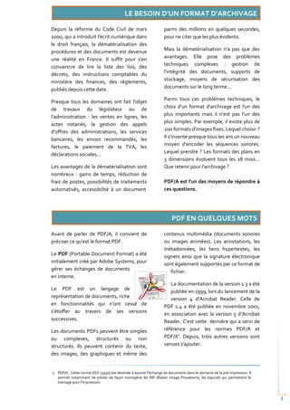 Depuis la réforme du Code Civil de mars                            parmi des millions en quelques secondes,
2000, qui a introduit l'écrit numérique dans                       pour ne citer que les plus évidents.
le droit français, la dématérialisation des
procédures et des documents est devenue                            Mais la dématérialisation n'a pas que des
une réalité en France. Il suffit pour s'en                         avantages. Elle pose des problèmes
convaincre de lire la liste des lois, des                          techniques complexes : gestion de
décrets, des instructions comptables du                            l'intégrité des documents, supports de
ministère des finances, des règlements,                            stockage, moyens de sécurisation des
publiés depuis cette date.                                         documents sur le long terme...

Presque tous les domaines ont fait l'objet                         Parmi tous ces problèmes techniques, le
de travaux du législateur ou de                                    choix d'un format d'archivage est l'un des
l'administration : les ventes en lignes, les                       plus importants mais il n'est pas l'un des
actes notariés, la gestion des appels                              plus simples. Par exemple, il existe plus de
d'offres des administrations, les services                         200 formats d'images fixes. Lequel choisir ?
bancaires, les envois recommandés, les                             Il s'invente presque tous les ans un nouveau
factures, le paiement de la TVA, les                               moyen d'encoder les séquences sonores.
déclarations sociales...                                           Lequel prendre ? Les formats des plans en
                                                                   3 dimensions évoluent tous les 18 mois...
Les avantages de la dématérialisation sont                         Que retenir pour l'archivage ?
nombreux : gains de temps, réduction de
frais de postes, possibilités de traitements                       PDF/A est l'un des moyens de répondre à
automatisés, accessibilité à un document                           ces questions.




Avant de parler de PDF/A, il convient de                           contenus multimédia (documents sonores
préciser ce qu'est le format PDF.                                  ou images animées). Les annotations, les
                                                                   métadonnées, les liens hypertextes, les
Le PDF (Portable Document Format) a été
                                                                   signets ainsi que la signature électronique
initialement créé par Adobe Systems, pour                          sont également supportés par ce format de
gérer ses échanges de documents
                                                                      fichier.
en interne.
                                                                      La documentation de la version 1.3 a été
Le PDF est un langage de
                                                                      publiée en 1999, lors du lancement de la
représentation de documents, riche                                    version 4 d'Acrobat Reader. Celle de
en fonctionnalités qui n’ont cessé de                              PDF 1.4 a été publiée en novembre 2001,
s’étoffer au travers de ses versions
                                                                   en association avec la version 5 d’Acrobat
successives.                                                       Reader. C'est cette dernière qui a servi de
Les documents PDFs peuvent être simples                            référence pour les normes PDF/A et
ou complexes, structurés ou non                                    PDF/X1. Depuis, trois autres versions sont
structurés. Ils peuvent contenir du texte,                         venues s'ajouter.
des images, des graphiques et même des


1 PDF/X : Cette norme (ISO 15930) est destinée à assurer l'échange de documents dans le domaine de la pré-impression. Il
  permet notamment de piloter de façon homogène les RIP (Raster Image Processors), les logiciels qui permettent le
  tramage pour l'impression.



                                                                                                                           3
 