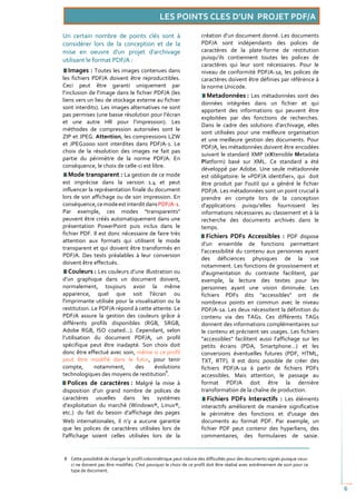 Un certain nombre de points clés sont à                              création d’un document donné. Les documents
considérer lors de la conception et de la                            PDF/A sont indépendants des polices de
mise en oeuvre d'un projet d'archivage                               caractères de la plate-forme de restitution
utilisant le format PDF/A :                                          puisqu’ils contiennent toutes les polices de
                                                                     caractères qui leur sont nécessaires. Pour le
   Images : Toutes les images contenues dans                         niveau de conformité PDF/A-1a, les polices de
les fichiers PDF/A doivent être reproductibles.                      caractères doivent être définies par référence à
Ceci peut être garanti uniquement par                                la norme Unicode.
l’inclusion de l’image dans le fichier PDF/A (les
                                                                       Metadonnées : Les métadonnées sont des
liens vers un lieu de stockage externe au fichier
                                                                     données intégrées dans un fichier et qui
sont interdits). Les images alternatives ne sont
                                                                     apportent des informations qui peuvent être
pas permises (une basse résolution pour l’écran
                                                                     exploitées par des fonctions de recherches.
et une autre HR pour l’impression). Les
                                                                     Dans le cadre des solutions d’archivage, elles
méthodes de compression autorisées sont le
                                                                     sont utilisées pour une meilleure organisation
ZIP et JPEG. Attention, les compressions LZW
                                                                     et une meilleure gestion des documents. Pour
et JPEG2000 sont interdites dans PDF/A-1. Le
                                                                     PDF/A, les métadonnées doivent être encodées
choix de la résolution des images ne fait pas
                                                                     suivant le standard XMP (eXtensible Metadata
partie du périmètre de la norme PDF/A. En
                                                                     Platform) basé sur XML. Ce standard a été
conséquence, le choix de celle-ci est libre.
                                                                     développé par Adobe. Une seule métadonnée
   Mode transparent : La gestion de ce mode                          est obligatoire: le «PDF/A identifier», qui doit
est imprécise dans la version 1.4 et peut                            être produit par l'outil qui a généré le fichier
influencer la représentation finale du document                      PDF/A. Les métadonnées sont un point crucial à
lors de son affichage ou de son impression. En                       prendre en compte lors de la conception
conséquence, ce mode est interdit dans PDF/A-1.                      d'applications puisqu’elles fournissent les
Par exemple, ces modes "transparents"                                informations nécessaires au classement et à la
peuvent être créés automatiquement dans une                          recherche des documents archivés dans le
présentation PowerPoint puis inclus dans le                          temps.
fichier PDF. Il est donc nécessaire de faire très                       Fichiers PDFs Accessibles : PDF dispose
attention aux formats qui utilisent le mode
                                                                     d’un ensemble de fonctions permettant
transparent et qui doivent être transformés en
                                                                     l’accessibilité du contenu aux personnes ayant
PDF/A. Des tests préalables à leur conversion
                                                                     des déficiences physiques de la vue
doivent être effectués.
                                                                     notamment. Les fonctions de grossissement et
   Couleurs : Les couleurs d’une illustration ou                     d'augmentation du contraste facilitent, par
d’un graphique dans un document doivent,                             exemple, la lecture des textes pour les
normalement, toujours avoir la même                                  personnes ayant une vision diminuée. Les
apparence, quel que soit l'écran ou                                  fichiers PDFs dits "accessibles" ont de
l'imprimante utilisée pour la visualisation ou la                    nombreux points en commun avec le niveau
restitution. Le PDF/A répond à cette attente. Le                     PDF/A-1a. Les deux nécessitent la définition du
PDF/A assure la gestion des couleurs grâce à                         contenu via des TAGs. Ces différents TAGs
différents profils disponibles (RGB, SRGB,                           donnent des informations complémentaires sur
Adobe RGB, ISO coated...). Cependant, selon                          le contenu et précisent ses usages. Les fichiers
l’utilisation du document PDF/A, un profil                           "accessibles" facilitent aussi l’affichage sur les
spécifique peut être inadapté. Son choix doit                        petits écrans (PDA, Smartphone…) et les
donc être effectué avec soin, même si ce profil                      conversions éventuelles futures (PDF, HTML,
peut être modifié dans le futur, pour tenir                          TXT, RTF). Il est donc possible de créer des
compte,       notamment,      des     évolutions                     fichiers PDF/A-1a à partir de fichiers PDFs
                                           8
technologiques des moyens de restitution .                           accessibles. Mais attention, le passage au
   Polices de caractères : Malgré la mise à                          format PDF/A doit être la dernière
disposition d’un grand nombre de polices de                          transformation de la chaîne de production.
caractères usuelles dans les systèmes                                   Fichiers PDFs Interactifs : Les éléments
d’exploitation du marché (Windows®, Linux®,                          interactifs améliorent de manière significative
etc.) du fait du besoin d’affichage des pages                        le périmètre des fonctions et d'usage des
Web internationales, il n’y a aucune garantie                        documents au format PDF. Par exemple, un
que les polices de caractères utilisées lors de                      fichier PDF peut contenir des hyperliens, des
l'affichage soient celles utilisées lors de la                       commentaires, des formulaires de saisie.


8 Cette possibilité de changer le profil colorimétrique peut induire des difficultés pour des documents signés puisque ceux-
  ci ne doivent pas être modifiés. C'est pourquoi le choix de ce profil doit être réalisé avec extrêmement de soin pour ce
  type de document.


                                                                                                                               6
 