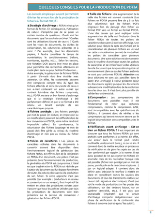 Les conseils simples qui suivent permettent            Taille des fichiers : Une augmentation de la
d'éviter les erreurs lors de la production de        taille des fichiers est souvent constatée (Les
fichiers au format PDF/A :                           fichiers en PDF/A peuvent être de 5 à 10 fois
                                                     plus volumineux que les fichiers PDFs
   Stratégie d'archivage : PDF/A n'est qu'un         originaux) lors du passage d'un fichier au
format de fichier. En conséquence, l'utilisation     format PDF vers un fichier au format PDF/A.
de celui-ci n'empêche pas de se poser un             L’une des causes qui peut expliquer cette
certain nombre de questions : Quels sont les         augmentation de taille est l’inclusion dans le
documents que l’on souhaite archiver ? Quelles       fichier PDF/A de toutes les polices de
sont les utilisations futures de ceux-ci ? Quels     caractères nécessaires à son bon affichage. Une
sont les types de documents, les durées de           solution pour réduire la taille des fichiers est la
conservation, les volumétries présentes et à         concaténation de plusieurs fichiers en un seul
venir ? Par exemple, pour les documents              car cette concaténation permet de mutualiser
papiers, il faudra considérer le temps de            les polices de caractères pour plusieurs
numérisation, le conditionnement (reliure,           documents. Une autre solution est de maintenir
trombones, agrafes, etc.)... Selon les besoins,      dans le système d’archivage toutes les polices
une fonction OCR pourra être mise en place           de caractères et de n'incorporer celles utilisées
pour permettre des recherches ultérieures en         dans le document que lorsque celui-ci quitte cet
mode plein texte ou pour faciliter l'indexation…     environnement (dans ce cas les fichiers archivés
Autre exemple, la génération de fichiers PDF/A       ne sont pas conformes PDF/A). Attention ces
à partir d'e-mails doit être étudiée avec            deux solutions ne sont pas possibles dans le
attention. En effet, les traitements peuvent         cadre d'un archivage à valeur probante (pour
être complexes compte tenu du type des               les documents signés) puisque les documents
fichiers attachés et de la récursivité de ceux-ci    subissent une modification lors de la restitution
(un e-mail contenant un autre e-mail qui             dans les deux cas. Il n'est donc plus possible de
contient lui-même des fichiers comprimés,            valider leur authenticité.
etc.). PDF/A ne sera un bon format d'archivage
que si la stratégie d'archivage a été                  Compression : Les compressions de
parfaitement définie et que si ce format a été       documents sont possibles mais il est
retenu     en     tenant    compte      de    ses    fondamental de noter que certaines
caractéristiques propres.                            compressions, comme la compression LZW,
                                                     sont incompatibles avec les spécifications du
   Fichiers protégés : Les fichiers protégés
                                                     PDF/A-1. Il convient donc de vérifier si les
par mot de passe (en lecture, en impression ou
                                                     compressions qui seront mises en oeuvre par le
en modification) poseront des difficultés lors de
                                                     logiciel de production sont compatibles avec le
leur conversion en PDF/A, voire même rendront
                                                     format.
impossible celle-ci. En conséquence, la
sécurisation des fichiers (cryptage et mot de          Vérification avant archivage : Est-ce
passe) doit être gérée au niveau du système          bien un fichier PDF/A ? Il est important de
d’archivage et non pas au niveau du fichier          s’assurer que tous les fichiers PDF/A qui sont
PDF/A.                                               archivés sont conformes à la norme. En effet,
   Polices de caractères : Les polices de            une erreur dans le format peut rendre
caractères utilisées dans les documents à            inutilisable un document dans 5, 10 ou 20 ans. Il
convertir doivent être disponibles dans              convient donc de mettre en place un processus
l’environnement logiciel de génération des           de vérification et de gérer les rejets en cas de
fichiers PDF/A. En effet si, lors de la conversion   non conformité par rapport à la norme. Il est
en PDF/A d'un document, une police n’est pas         aussi possible de ne pas rejeter les fichiers en
présente dans l'environnement de production,         anomalie mais de les normaliser lorsque cela
la génération du PDF/A est compromise. L’idéal       est possible (fichier non protégé par un mot de
est que la génération du PDF/A soit réalisée par     passe, pas de polices de caractères atypiques...)
l’auteur du document qui lui dispose forcément       par un logiciel adapté. Il convient donc de
de toutes les polices nécessaires à la production    définir avec précision le worflow à mettre en
de son fichier. Si cette approche n'est pas          place en considérant toutes les sources des
possible (par exemple : producteurs en réseau        documents et tous les traitements réalisés sur
et conversion sur un serveur), il est impératif de   ceux-ci (cf. signature électronique). Quel que
mettre en place des procédures strictes pour         soit le mode de production (sur les postes des
s'assurer que tous les polices utilisées par tous    utilisateurs, sur des serveurs locaux, sur un
les producteurs de documents sont bien               système centralisé, etc.), il est plus que
présentes sur le serveur de conversion /             souhaitable (impératif) que le circuit
génération des fichiers PDF/A.                       d'archivage comporte obligatoirement une
                                                     phase de vérification de la conformité des
                                                     fichiers à la norme (voir ci-après "les outils").


                                                                                                           8
 