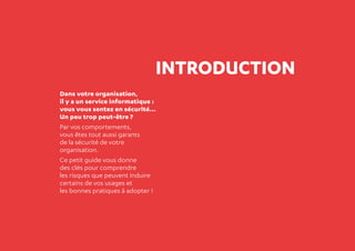 2
INTRODUCTION
Dans votre organisation,
il y a un service informatique :
vous vous sentez en sécurité...
Un peu trop peut-être ?
Par vos comportements,
vous êtes tout aussi garants
de la sécurité de votre
organisation.
Ce petit guide vous donne
des clés pour comprendre
les risques que peuvent induire
certains de vos usages et
les bonnes pratiques à adopter !
 