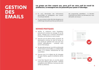 4
GESTION
DES
EMAILS
Les pirates ont bien compris que, parce qu’il est votre outil de travail de
prédilection, la messagerie est une passerelle pour passer à l’abordage :
	En vous demandant des informations
personnelles ou stratégiques, sous couvert
d’une fausse identité.
	En vous incitant à visiter des sites dangereux ou
àtéléchargerdespiècesjointesquiexécuteront
des programmes malveillants : la dernière
mode étant de chiffrer vos données pour vous
demander une rançon !
BONNES PRATIQUES
	Vérifiez la cohérence entre l’expéditeur
présumé et le contenu du message. En cas de
doute, n’hésitez pas à contacter directement
l’émetteur de l’email par un autre moyen.
	N’ouvrez pas les pièces jointes provenant de
destinataires inconnus ou dont le format ne
vous paraît pas cohérent avec ceux que vous
recevez habituellement : contactez votre
service informatique.
	Nerépondezjamaisparcourrielàunedemande
d’informations personnelles ou confidentielles
même si le contenu institutionnel est très
ressemblant.
	N’ouvrez pas et ne relayez pas de messages
de types chaînes, appels à la solidarité, alertes
virales.
	Si des liens figurent dans un courriel, passez
votre souris dessus avant de cliquer : l’adresse
complète du site s’affichera. Vous pourrez ainsi
vérifier la cohérence.
?
Alerte Virus
Sin autem ad adulescentiam perduxissent,
dirimi tamen interdum contentione vel uxoriae
condicionis vel commodi alicuius.
Transférer Répondre Supprimer
Quod si qui longius in amicitia
provecti essent, tamen saepe
labefactari, si in honoris
contentionem incidissent; pestem
enim nullam maiorem esse ami-
citiis quam in plerisque pecuniae
cupiditatem, in optimis quibusque
honoris certamen et gloriae; ex
quo inimicitias maximas saepe inter
amicissimos exstitisse.
Quod si qui longius in amicitia provecti essent, tamen saepe labefactari,
si in honoris.
/in-autem-ad-adulescentiam-perduxissent-dirimi-tamen-interdum-contentione-vel.com
OK ?
?
 