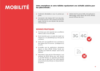 6
MOBILITÉ Votre smartphone et votre tablette représentent une véritable aubaine pour
les cybercriminels :
	Facilement dérobables si vous n’y prenez par
garde.
	Connectés à des réseaux Wi-Fi non sécurisés,
les pirates peuvent créer à distance de fausses
pages internet et vous dérober des données,
mots de passe...
	Utilisés à des fins personnelles, des applications
téléchargées même depuis des stores officiels
peuvent diffuser des virus !
BONNES PRATIQUES
	Ne laissez pas votre appareil sans surveillance
même si celui-ci est verrouillé.
	Ne le branchez pas à un poste de travail non
maîtrisé ou à un périphérique qui n’est pas de
confiance.
	Évitez tant que possible de vous connecter à
des réseaux sans fil inconnus : privilégiez la 3G
ou la 4G.
	N’installez que les applications nécessaires
depuis un store officiel, limitez l’accès aux
données puis faites-les analyser avant de les
déployer.
	Demandez à votre service informatique si une
politique de BYOD (Bring your own device)
ou de PAP (Prenez vos appareils personnels)
a été mise en place pour que votre appareil
personnel soit sécurisé avec un cloisonnement
pro/perso.
3G 4G
 