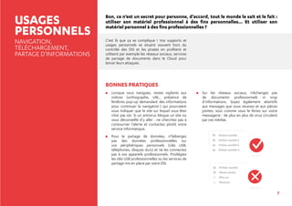 7
USAGES
PERSONNELS
NAVIGATION,
TÉLÉCHARGEMENT,
PARTAGE D’INFORMATIONS
Bon, ce n’est un secret pour personne, d’accord, tout le monde le sait et le fait :
utiliser son matériel professionnel à des fins personnelles... Et utiliser son
matériel personnel à des fins professionnelles ?
C’est là que ça se complique ! Vos supports et
usages personnels se situent souvent hors du
contrôle des DSI et les pirates en profitent et
utilisent par exemple les réseaux sociaux, services
de partage de documents dans le Cloud pour
lancer leurs attaques.
BONNES PRATIQUES
	Lorsque vous naviguez, restez vigilants aux
indices (orthographe, URL, présence de
fenêtres pop-up demandant des informations
pour continuer la navigation…) qui pourraient
vous indiquer que le site sur lequel vous êtes
n’est pas sûr. Si un antivirus bloque un site ou
vous déconseille d’y aller : ne cherchez pas à
contourner l’alerte et contactez plutôt votre
service informatique.
	Pour le partage de données, n’hébergez
pas des données professionnelles sur
vos périphériques personnels (clés USB,
téléphones, disques durs) et ne les connectez
pas à vos appareils professionnels. Privilégiez
les clés USB professionnelles ou les services de
partage mis en place par votre DSI.
	Sur les réseaux sociaux, n’échangez pas
de documents professionnels ni trop
d’informations. Soyez également attentifs
aux messages que vous recevez et aux pièces
jointes, tout comme vous le feriez sur votre
messagerie : de plus en plus de virus circulent
par ces médias.
Fichier société
Fichier société 2
Fichier société 3
Fichier société 4
Fichier société
Photo soirée
film.avi
film2.vlc
 