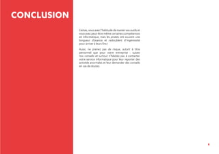 8
CONCLUSION
Certes, vous avez l’habitude de manier vos outils et
vous avez peut-être même certaines compétences
en informatique, mais les pirates ont souvent une
longueur d’avance et redoublent d’ingéniosité
pour arriver à leurs fins !
Aussi, ne prenez pas de risque, autant à titre
personnel que pour votre entreprise : suivez
nos conseils et surtout n’hésitez pas à contacter
votre service informatique pour leur reporter des
activités anormales et leur demander des conseils
en cas de doutes.
 